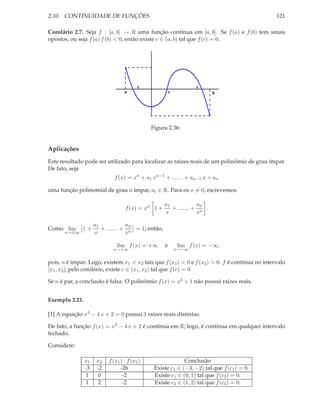 2.10. CONTINUIDADE DE FUNÇÕES                                                                   121

Corolário 2.7. Seja f : [a, b] → R uma função contínua em [a, b]. Se f (a) e f (b) tem sinais
opostos, ou seja f (a) f (b) < 0, então existe c ∈ (a, b) tal que f (c) = 0.




                                          c                        c
                                   a                    c                b




                                               Figura 2.36:


Aplicações
Este resultado pode ser utilizado para localizar as raízes reais de um polinômio de grau ímpar.
De fato, seja
                              f (x) = xn + a1 xn−1 + ....... + an−1 x + an

uma função polinomial de grau n ímpar, ai ∈ R. Para os x = 0, escrevemos:

                                                    a1            an
                                   f (x) = xn 1 +      + ....... + n .
                                                    x             x

                     a1            an
Como lim      1+        + ....... + n = 1; então,
       x→±∞          x             x

                               lim f (x) = +∞       e       lim f (x) = −∞,
                             x→+∞                           x→−∞


pois, n é ímpar. Logo, existem x1 < x2 tais que f (x1 ) < 0 e f (x2 ) > 0. f é contínua no intervalo
[x1 , x2 ]; pelo corolário, existe c ∈ (x1 , x2 ) tal que f (c) = 0.

Se n é par, a conclusão é falsa. O polinômio f (x) = x2 + 1 não possui raízes reais.


Exemplo 2.21.

[1] A equação x3 − 4 x + 2 = 0 possui 3 raízes reais distintas.

De fato, a função f (x) = x3 − 4 x + 2 é contínua em R; logo, é contínua em qualquer intervalo
fechado.

Considere:

                x1    x2   f (x1 ) · f (x2 )                 Conclusão
                -3    -2         -26            Existe c1 ∈ (−3, −2) tal que f (c1 ) = 0.
                1     0           -2            Existe c1 ∈ (0, 1) tal que f (c2 ) = 0.
                1     2           -2            Existe c3 ∈ (1, 2) tal que f (c3 ) = 0.
 