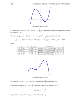 122                                      CAPÍTULO 2. LIMITE E CONTINUIDADE DE FUNÇÕES




                                                       2




                                        2        1                1         2




                                         Figura 2.37: Exemplo [1]

                                                       1
[2] A equação 2x ln(x2 + 1) + x3 log6 (e−x ) −           = 0 possui pelo menos 4 raízes reais distintas
                                                      20
no intervalo [−1, 2].
                                                                       1
De fato, a função f (x) = 2x ln(x2 + 1) + x3 log6 (e−x ) −                é contínua em [−1, 2] e
                                                                       20

         f (−1) ≃ −0.26, f (−0.5) ≃ 0.072, f (0) = −0.05, f (0.5) ≃ 0.23 e f (2) ≃ −8.57;

então:

             x1       x2     f (x1 ) · f (x2 )                    Conclusão
            −1       −0.5       −0.019               Existe c1 ∈ (−1, −0.5) tal que f (c1 ) = 0.
            −0.5      0         −0.003               Existe c1 ∈ (−0.5, 0) tal que f (c2 ) = 0.
             0       0.5        −0.011               Existe c3 ∈ (0, 0.5) tal que f (c3 ) = 0.
            0.5       2         −0.586               Existe c4 ∈ (0.5, 2) tal que f (c4 ) = 0.




                                1                             1                 2




                                         Figura 2.38: Exemplo [2]

                                                                      1
[3] A função f (x) = 1 − 2 x2 − arctg(x), atinge o valor                no intervalo [0, 1].
                                                                      2
                                 1
Considere a função g(x) = f (x) − ; g é função contínua no intervalo [0, 1] e
                                 2
                                                            π+6
                                            g(0) g(1) = −       ;
                                                             8
                                                                      1
logo, existe c1 ∈ (0, 1) tal que g(c1 ) = 0, isto é, f (c1 ) =          .
                                                                      2
 