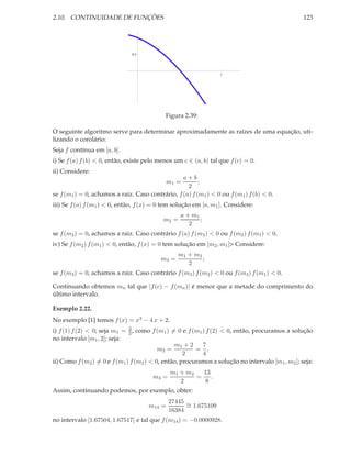 2.10. CONTINUIDADE DE FUNÇÕES                                                                     123




                               0.5




                                                                  1




                                            Figura 2.39:

O seguinte algoritmo serve para determinar aproximadamente as raízes de uma equação, uti-
lizando o corolário:
Seja f contínua em [a, b].
i) Se f (a) f (b) < 0, então, existe pelo menos um c ∈ (a, b) tal que f (c) = 0.
ii) Considere:
                                                  a+b
                                             m1 =        ;
                                                    2
se f (m1 ) = 0, achamos a raiz. Caso contrário, f (a) f (m1 ) < 0 ou f (m1 ) f (b) < 0.
iii) Se f (a) f (m1 ) < 0, então, f (x) = 0 tem solução em [a, m1 ]. Considere:
                                                  a + m1
                                           m2 =          ;
                                                     2
se f (m2 ) = 0, achamos a raiz. Caso contrário f (a) f (m2 ) < 0 ou f (m2 ) f (m1 ) < 0.
iv) Se f (m2 ) f (m1 ) < 0, então, f (x) = 0 tem solução em [m2 , m1 ]> Considere:
                                                 m1 + m2
                                          m3 =           ;
                                                    2
se f (m3 ) = 0, achamos a raiz. Caso contrário f (m3 ) f (m2 ) < 0 ou f (m3 ) f (m1 ) < 0.

Continuando obtemos mn tal que |f (c) − f (mn )| é menor que a metade do comprimento do
último intervalo.

Exemplo 2.22.
No exemplo [1] temos f (x) = x3 − 4 x + 2.
i) f (1) f (2) < 0; seja m1 = 3 , como f (m1 ) = 0 e f (m1 ) f (2) < 0, então, procuramos a solução
                              2
no intervalo [m1 , 2]; seja:
                                                m1 + 2     7
                                          m2 =          = .
                                                    2      4
ii) Como f (m2 ) = 0 e f (m1 ) f (m2 ) < 0, então, procuramos a solução no intervalo [m1 , m2 ]; seja:
                                              m1 + m2  13
                                       m3 =           = .
                                                 2     8
Assim, continuando podemos, por exemplo, obter:
                                              27445 ∼
                                     m14 =          = 1.675109
                                              16384
no intervalo [1.67504, 1.67517] e tal que f (m14 ) = −0.0000928.
 