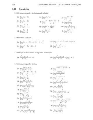 124                                  CAPÍTULO 2. LIMITE E CONTINUIDADE DE FUNÇÕES

2.11     Exercícios
  1. Calcule os seguintes limites usando tabelas:

       (a) lim (3x − 8)                (e) lim      x2 + 1                         (x + 2)2
             x→1                              x→1                          (i) lim
                                                                               x→1     x
       (b) lim (3x − 2)                        x3 − 2 x2 + 5 x − 4                   e2x
             x→1                       (f) lim                             (j) lim 2
                                           x→1         x−1                     x→0 x + 1
                x−1                                    2x                            3x − 1
       (c) lim √                       (g) lim x2 −                       (k) lim 2
           x→1   x−1                       x→0        1000                     x→0 x + x + 2
                   5x + 2                      tg(4 x)                             (x2 − 1)
       (d) lim                         (h) lim                             (l) lim
             x→4   2x + 3                  x→0    x                            x→1 x − 1



  2. Determine k tal que:
                                              3          (c) lim (5 x4 − 3 x2 + 2 x − 2) = k
       (a) lim (3 k x2 − 5 k x + 3 k − 1) =                    x→2
             x→5                              2
                                                                   k − x2
       (b) lim (x2 − 5 x + 6) = 0                       (d) lim           = −1
             x→k                                               x→1 x + k



  3. Veriﬁque se são corretas as seguintes aﬁrmações:

             x2 + x − 6                                            x2 + x − 6
       (a)              =x+3                            (b) lim               = lim (x + 3)
                x−2                                            x→2    x−2       x→2



  4. Calcule os seguintes limites:
                                                                   √
                 4x5 + 9x + 7                                        9 + 5x + 4x2 − 3
       (a)   lim 6                                       (l)   lim
             x→1 3x + x3 + 1                                   x→0            x
                                                                   √
                 x3 + 3x2 − 9x − 2                                   x+4−2
       (b)   lim                                        (m)    lim
             x→2     x3 − x − 6                                x→0       x
                  x2−9                                                  √
       (c)   lim                                                   2− x−3
             x→3 x2 − 3x                                (n)    lim
                                                               x→7 x2 − 49
                 2x2 − 3x + 1
       (d)   lim                                                   x4 + x3 − x − 1
             x→1     x−1                                (o)    lim
                                                               x→1      x2 − 1
                     x2 − a2
       (e)   lim 2                                                    x+2
             x→0 x + 2 a x + a2                         (p)     lim √
                                                               x→−2    x+2
                  x6 + 2
       (f)   lim                                                              1
             x→0 10x7 − 2                               (q)    lim
                                                               x→0    cos 2 (x) + 1 − 1
                   2−x
       (g)   lim      √                                            √       √
             x→2 2 − 2x                                              x− a
                                                         (r)   lim √
                 (t + h)2 − t2                                 x→a   x2 − a2
       (h)   lim                                                   √       √      √
             h→0       h                                             x− a+ x−a
                     x4 − 1                              (s)   lim       √
       (i)   lim                                               x→a           x2 − a2
             x→1 3x2 − 4x + 1
                                                                       x2 − x
                  8 − x3                                 (t)   lim
       (j)   lim 2                                             x→1 2 x2 + 5 x − 7
             x→2 x − 2x
                        x+1                                          x3 + 8
       (k)    lim √                                     (u)     lim √
             x→−1    6x 2 + 3 + 3x                             x→−2    x+2
 