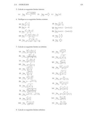 2.11. EXERCÍCIOS                                                                             125

  5. Calcule os seguintes limites laterais:

                           1 − cos(2x)                   π
     (a)    lim                           (b)    lim cos( ) (c)    lim [[x]]
            x→0±               x                x→0 ±    x         x→0±


  6. Veriﬁque se os seguintes limites existem:

               x3 − 1                                                x−8
      (a) lim                                                (f) lim √
                                                                     3
          x→1 |x − 1|                                            x→8   x−2
      (b) lim |x − 3|                                        (g) lim (cos(x) − [[sen(x)]])
            x→3                                                    x→0
                  x2
                 − 3x + 2                                    (h) lim (sen(x) − [[cos(x)]])
      (c) lim                                                      x→0
          x→1    x−1
              x3 − 6 x2 + 6 x − 5                                      x b
      (d) lim                                                 (i) lim
          x→5      x2 − 5 x                                        x→0+a x
                   x2 + 3x − 4                                          x
      (e) lim 3                                               (j) lim [[ ]]
          x→−4 x + 4 x2 − 3 x − 12                                x→0+  a


  7. Calcule os seguintes limites no inﬁnito:
                                                                          √
                 2x3 + 5x + 1                                                 x4 + 2
      (a)    lim 4                                           (n)    lim
            x→+∞ x + 5x3 + 3                                       x→+∞        x3
                    3x4 − 2
      (b)    lim √                                                       x2
            x→+∞ x8 + 3x + 4                                 (o)    lim
                                                                x→+∞   x3 + 5
                 x2 − 2x + 3                                         √
      (c)    lim                                                       x−1
            x→−∞ 3x2 + x + 1                                 (p) lim √
                      x                                         x→+∞   x2 − 1
      (d)    lim
            x→+∞ x2 + 3x + 1
                 √                                                      2 x2 − x + 3
                   x2 + 1                                    (q)    lim
      (e)    lim                                                   x→+∞    x3 + 1
            x→+∞ 3x + 2
                 √
                   x2 + 1                                                 3    x2 + 8
      (f)    lim                                             (r)    lim
            x→−∞ 3x + 2                                            x→+∞        x2 + x
                 √     √
                   x+ 3x                                                      4x
      (g)    lim                                             (s)    lim
            x→+∞ x2 + 3                                            x→+∞   x2 − 4 x + 3
      (h)    lim (x −           x2 + 1)                                 3 x4 + x + 1
            x→+∞
                                                             (t)    lim
                              x                                    x→+∞    x4 − 5
      (i)    lim       3
            x→−∞            x2 + 3                                      x5 + x4 + 1
               √
               3                                             (u)    lim
                 x3 + 2x − 1                                       x→−∞ x6 + x3 + 1
       (j) lim √
          x→+∞   x2 + x + 1                                               x9 + 1
               √         √                                   (v)    lim
      (k) lim ( x + 1 − x + 3)                                  x→−∞ x9 + x6 + x4 + 1
            x→+∞
             x5 + 1                                                  2 x + 11
      (l)    lim                                            (w) lim √
        x→+∞ x6 + 1                                             x→+∞   x2 + 1
             x3 + x + 1                                               6 − 7x
     (m) lim √                                               (x) lim
        x→+∞ 3 x9 + 1                                           x→−∞ (2 x + 3)4



  8. Calcule os seguintes limites inﬁnitos:
 