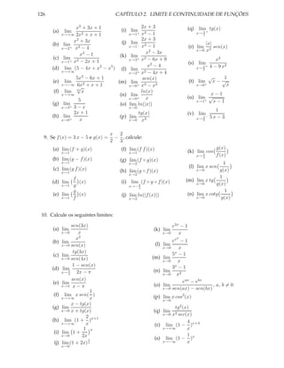 126                                  CAPÍTULO 2. LIMITE E CONTINUIDADE DE FUNÇÕES

                 x3 + 3x + 1                 2x + 3                            (q)    lim tg(x)
      (a)    lim                    (i) lim 2
           x→+∞ 2x  2+x+1               x→1+ x − 1                                   x→ π +
                                                                                        2

                x2 + 3x                      2x + 3
      (b) lim                       (j) lim 2                                               |x|
           x→2+ x2 − 4
                                        x→1− x − 1                             (r) lim          sen(x)
                                               x2 − 3x                               x→0    x3
                   x3 − 1          (k) lim 2
       (c) lim 2                        x→3+ x − 6x + 9                                            x2
           x→1+ x − 2x + 1                                                     (s) lim
                                                x2 − 4                                          4 − 9 x2
      (d) lim (5 − 4x + x2 − x5 ) (l) lim                                               2   +
                                                                                     x→ 3
           x→+∞                         x→2+ x2 − 4x + 4
                 5x3 − 6x + 1                 sen(x)                                            √       1
      (e) lim        2+x+1        (m) lim 3                                    (t) lim              x− √
           x→−∞ 6x                      x→0+ x − x2                                  x→0+                x
                  √
       (f) lim   m
                    x                        ln(x)
           x→+∞                    (n) lim                                           x−1
                                        x→0+   x                            (u) lim √
                  5                                                             x→1+  x−1
      (g) lim                      (o) lim ln(|x|)
           x→3+ 3 − x                   x→0
                2x + 1                                                                            1
                                            tg(x)                           (v) lim
      (h) lim                      (p) lim                                              3−
                                                                                     x→ 5       5x − 3
           x→0+    x                    x→0 x3


                                   x 2
  9. Se f (x) = 3 x − 5 e g(x) =    − , calcule:
                                   2 3
      (a) lim (f + g)(x)               (f) lim (f f )(x)                                             g(x)
            x→1                            x→1                                 (k) lim cos
                                                                                        4
                                                                                     x→ 3            f (x)
      (b) lim (g − f )(x)              (g) lim (f ◦ g)(x)
            x→1                            x→2                                               1
      (c) lim (g f )(x)                                                        (l) lim x sen
            x→1                        (h) lim (g ◦ f )(x)                      x→0        g(x)
                                           x→2
              f                                                                            1
      (d) lim   (x)                    (i) lim (f ◦ g ◦ f )(x)             (m) lim x tg
          x→1 g                                3
                                           x→− 2
                                                                                x→0      g(x)
              g                                                                               1
      (e) lim   (x)                    (j) lim ln(|f (x)|)                  (n) lim x cotg
          x→1 f                            x→2                                  x→0         g(x)


 10. Calcule os seguintes limites:

                  sen(3x)                                            e2x − 1
      (a) lim                                          (k) lim
            x→0       x                                          x→0    x
                     x2                                                2
                                                                     ex − 1
      (b)   lim                                            (l)   lim
            x→0 sen(x)
                                                                 x→0    x
                   tg(3x)                                            5x − 1
      (c)   lim                                        (m)       lim
            x→0 sen(4x)
                                                                 x→0    x
                   1 − sen(x)                                        3x − 1
      (d)    lim                                       (n)       lim
            x→ 2π
                     2x − π                                      x→0   x2
                  sen(x)                                                  eax − ebx
      (e)   lim                                        (o)       lim                   , a, b = 0
            x→π x − π
                                                                 x→0 sen(ax) − sen(bx)
                            1
      (f)     lim x sen( )                             (p) lim x cos2 (x)
            x→+∞            x                                    x→0
                  x − tg(x)
      (g)   lim                                                 tg2 (x)
            x→0 x + tg(x)                              (q) lim
                                                           x→0 x2 sec(x)
                          2
      (h)     lim (1 + )x+1                                           4
            x→+∞          x                             (r) lim (1 − )x+4
                         1 x                               x→+∞       x
      (i)   lim 1 +
            x→0         2x                                            1
                           1                            (s) lim (1 − )x
      (j)   lim (1 + 2x) x                                 x→−∞       x
            x→0
 