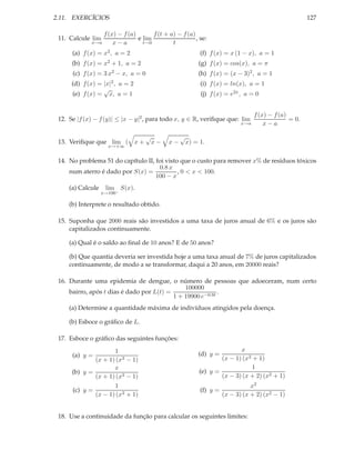 2.11. EXERCÍCIOS                                                                                           127

                    f (x) − f (a)       f (t + a) − f (a)
 11. Calcule lim                  e lim                   , se:
             x→a        x−a         t→0         t
      (a) f (x) = x2 , a = 2                                   (f) f (x) = x (1 − x), a = 1
      (b) f (x) = x2 + 1, a = 2                               (g) f (x) = cos(x), a = π
      (c) f (x) =   3 x2   − x, a = 0                         (h) f (x) = (x − 3)2 , a = 1
      (d) f (x) = |x|2 , a = 2                                 (i) f (x) = ln(x), a = 1
                  √
      (e) f (x) = x, a = 1                                     (j) f (x) = e2x , a = 0


                                                                                      f (x) − f (a)
 12. Se |f (x) − f (y)| ≤ |x − y|2 , para todo x, y ∈ R, veriﬁque que: lim                          = 0.
                                                                                x→a       x−a

                                        √             √
 13. Veriﬁque que lim ( x +                 x−   x−       x) = 1.
                     x→+∞


 14. No problema 51 do capítulo II, foi visto que o custo para remover x% de resíduos tóxicos
                                     0.8 x
     num aterro é dado por S(x) =            , 0 < x < 100.
                                    100 − x
     (a) Calcule    lim S(x).
                   x→100−

     (b) Interprete o resultado obtido.

 15. Suponha que 2000 reais são investidos a uma taxa de juros anual de 6% e os juros são
     capitalizados continuamente.

     (a) Qual é o saldo ao ﬁnal de 10 anos? E de 50 anos?

     (b) Que quantia deveria ser investida hoje a uma taxa anual de 7% de juros capitalizados
     continuamente, de modo a se transformar, daqui a 20 anos, em 20000 reais?

 16. Durante uma epidemia de dengue, o número de pessoas que adoeceram, num certo
                                               100000
     bairro, após t dias é dado por L(t) =                  .
                                           1 + 19900 e−0.8t
     (a) Determine a quantidade máxima de indivíduos atingidos pela doença.

     (b) Esboce o gráﬁco de L.

 17. Esboce o gráﬁco das seguintes funções:
                     1                                                        x
      (a) y =                                                 (d) y =
              (x + 1) (x3 − 1)                                         (x − 1) (x3 + 1)
                     x                                                             1
      (b) y =                                                  (e) y =
              (x + 1) (x3 − 1)                                         (x − 3) (x + 2) (x2 + 1)
                     1                                                              x2
      (c) y =                                                  (f) y =
              (x − 1) (x3 + 1)                                           (x − 3) (x + 2) (x2 − 1)


 18. Use a continuidade da função para calcular os seguintes limites:
 