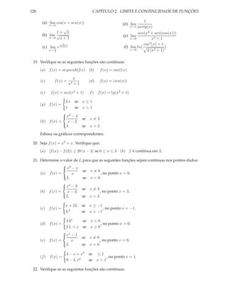 128                                        CAPÍTULO 2. LIMITE E CONTINUIDADE DE FUNÇÕES

       (a) lim cos(x + sen(x))                                               1
            x→π                                              (d) lim
                                                                    x→1   arctg(x)
                  √
               1+ x                                                   sen(x2 + sen(cos(x)))
       (b) lim √                                             (e) lim
           x→4   x+1                                              x→0          x2 + 1
                      1                                                  cos 2 (x) + 1
       (c) lim e sen(x)                                       (f) lim ln
              π
            x→ 2                                                  x→0      2 (x2 + 1)

 19. Veriﬁque se as seguintes funções são contínuas:
      (a) f (x) = argsenh(2 x) (b)              f (x) = cos(2 x)

                                x
      (c)      f (x) =                  (d)     f (x) = |sen(x)|
                           x4   +1

      (e)   f (x) = sec(x2 + 1)          f)   f (x) = tg(x2 + 1)

                  2 x se             x≤1
      (g) f (x) =
                  1   se             x>1
                  2
                 x − 4
                                     se x = 2
      (h) f (x) = x − 2
                  4                  se x = 2
                 

      Esboce os gráﬁcos correspondentes.

 20. Seja f (x) = x3 + x. Veriﬁque que:
      (a) |f (x) − f (2)| ≤ 20 |x − 2| se 0 ≤ x ≤ 3 (b) f é contínua em 2.

 21. Determine o valor de L para que as seguintes funções sejam contínuas nos pontos dados:
                  2
                 x − x
                            se x = 0
     (a) f (x) =     x                , no ponto x = 0.
                 L         se x = 0
                    2
                   x − 9
                                     se x = 3
      (b)   f (x) = x − 3                       , no ponto x = 3.
                     L               se x = 3
                   

                          x + 2L     se x ≥ −1
      (c)   f (x) =                            , no ponto x = −1.
                          L2         se x < −1

                     4 3x     se x < 0
      (d)   f (x) =                    , no ponto x = 0.
                     2 L + x se x ≥ 0
                     x
                     e − 1 se x = 0
      (e)   f (x) =     x             , no ponto x = 0.
                    L       se x = 0

                          4 − x + x3    se ≤ 1
      (f ) f (x) =                               , no ponto x = 1.
                          9 − L x2      se x > 1

 22. Veriﬁque se as seguintes funções são contínuas.
 