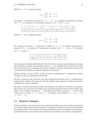 1.2. DOMÍNIO E IMAGEM                                                                             13

[12] Seja A = R e f a seguinte função :

                                                x2   se x < 2
                                     f (x) =
                                                x3   se x ≥ 2.

Ao número −1 associamos o número f (−1) = (−1)2 √ 1; ao √
                         √                         =      número 2 associamos o número
f (2) = 23 = 8; ao número 2 associamos o número f ( 2) = ( 2)2 = 2, etc.


                                                                          √        √
               x       0              -1              -3           2          3        5
                                                                                   √
             f (x)     0     (−1)2 = 1         (−3)2 = 9    (2)3 = 8          3   5 5

[13] Seja A = R e f a seguinte função :

                                                 1 se x ∈ Q
                                    f (x) =
                                                −1 se x ∈ Q.
                                                        /

Por exemplo, ao número −1 associamos o número f (−1) √ 1; ao número √ associamos o
                            √                        =              2
número f (2) = 1; ao número 2 associamos o número f ( 2) = −1, pois 2 é irracional;
              5
f (π) = −1; f   = 1.
              7
                                                   √      √
                        x    0    -1    2     e      3      5
                      f (x)  1     1    1   −1      −1    −1


Nos exemplos [3], [4], [5], [6],[7], [8], [9], [10], [11] e [12] as funções são deﬁnidas por fórmulas
(que fornecem y quando são atribuidos valores a x). No exemplo [13], a função não é dada
por uma fórmula, mas, a deﬁnição de função é satisfeita. Em geral, nem todas as funções são
necessariamente, deﬁnidas de maneira explícita. Por exemplo:

[14] Se, durante o verão de 2012, no Rio de Janeiro, registrássemos a temperatura máxima
ocorrida em cada dia, obteríamos uma função.

De fato, a cada dia, está associado uma única temperatura máxima, isto é, a temperatura é
função do dia. Embora não exista uma fórmula explícita para expressar a função do exemplo,
a deﬁnição de função é satisfeita.

Em geral, a maioria das funções usadas nas aplicações são dadas por fórmulas ou equações.
Mas é preciso ter um pouco de cuidado, pois nem toda equação de duas variáveis deﬁne uma
função. Por exemplo, a equação y 2 = x não deﬁne uma função, pois para x = 1 temos dois
                                                                                    √
valores para y, a saber: y = ±1; mas y 2 = x dá origem a duas funções: y = f1 (x) = x e
              √
y = f2 (x) = − x.


1.2 Domínio e Imagem
Podemos imaginar uma função como uma máquina que utiliza uma certa matéria prima (input)
para elaborar algum produto ﬁnal (output) e o conjunto dos números reais como um depósito
de matérias primas. Fica evidente que é fundamental determinar, exatamente, neste depósito,
qual matéria prima faz funcionar nossa máquina; caso contrário, com certeza, a estragaremos.
 