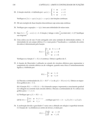 130                                 CAPÍTULO 2. LIMITE E CONTINUIDADE DE FUNÇÕES
                                                 
                                                  1 se
                                                                    x>0
 28. A função sinal de x é deﬁnida por: sgn(x) =    0 se             x=0
                                                 
                                                   −1 se             x < 0.
                                                 

      Veriﬁque se f (x) = sgn(x) e g(x) = x sgn(x) são funções contínuas.

 29. Dê um exemplo de duas funções descontínuas cuja soma seja contínua.

 30. Veriﬁque que a equação x = tg(x) tem uma inﬁnidade de raízes reais.

                  x3                                          7
 31. Seja f (x) =    − sen(π x) + 3. A função f atinge o valor no intervalo [−2, 2]? Justiﬁque
                  4                                           3
     sua resposta.

 32. Uma esfera oca de raio R está carregada com uma unidade de eletricidade estática. A
     intensidade de um campo elétrico E(x) num ponto P localizado a x unidades do centro
     da esfera é determinada pela função:
                                           
                                           0 se 0 < x < R
                                           
                                               1
                                           
                                    E(x) =       se x = R
                                            3x2
                                            −2
                                             x   se x > R.
                                           

      Veriﬁque se a função E = E(x) é contínua. Esboce o gráﬁco de E.

 33. A função de Heaviside é utilizada no estudo de circuitos elétricos para representar o
     surgimento de corrente elétrica ou de voltagem, quando uma chave é instantaneamente
     ligada e, é deﬁnida por:


                                                 0 se t < 0
                                       H(t) =
                                                 1 se t ≥ 0

      (a) Discuta a contínuidade de f (t) = H(t2 + 1) e de g(t) = H(sen(π t)). Esboce os respec-
      tivos gráﬁcos em [−5, 5].

      (b) A função R(t) = c t H(t) (c > 0) é chamada rampa e representa o crescimento gradual
      na voltagem ou corrente num circuito elétrico. Discuta a continuidade de R e esboce seu
      gráﬁco para c = 1, 2, 3.

      (c) Veriﬁque que uc (t) = H(t − c).

                      f (t) se 0 ≤ t < c
      (d) Se h(t) =                          , veriﬁque que h(t) = (1 − uc (t)) f (t) + uc (t) g(t).
                      g(t) se t ≥ c

 34. A aceleração devida a gravidade G varia com a altitude em relação à superfície terreste.
     G é função de r (a distância ao centro da terra) e, é dada por:
                                                gMr
                                                 R3    se r < R
                                    G(r) =      gM
                                                 r2
                                                      se r ≥ R,
 