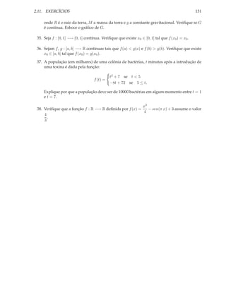 2.11. EXERCÍCIOS                                                                                  131

     onde R é o raio da terra, M a massa da terra e g a constante gravitacional. Veriﬁque se G
     é contínua. Esboce o gráﬁco de G.

 35. Seja f : [0, 1] −→ [0, 1] contínua. Veriﬁque que existe x0 ∈ [0, 1] tal que f (x0 ) = x0 .

 36. Sejam f, g : [a, b] −→ R contínuas tais que f (a) < g(a) e f (b) > g(b). Veriﬁque que existe
     x0 ∈ [a, b] tal que f (x0 ) = g(x0 ).

 37. A população (em milhares) de uma colônia de bactérias, t minutos após a introdução de
     uma toxina é dada pela função:

                                              t2 + 7 se t < 5
                                    f (t) =
                                              −8t + 72 se 5 ≤ t.

     Explique por que a população deve ser de 10000 bactérias em algum momento entre t = 1
     e t = 7.

                                                          x3
 38. Veriﬁque que a função f : R −→ R deﬁnida por f (x) =    − sen(π x) + 3 assume o valor
                                                          4
     4
       .
     3
 