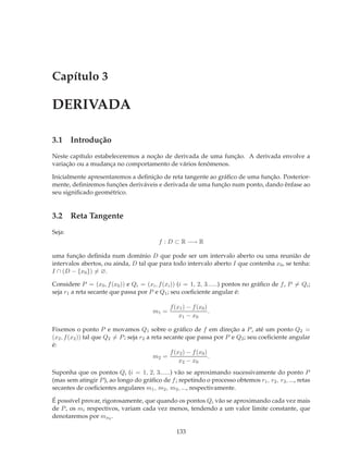 Capítulo 3

DERIVADA

3.1 Introdução
Neste capítulo estabeleceremos a noção de derivada de uma função. A derivada envolve a
variação ou a mudança no comportamento de vários fenômenos.

Inicialmente apresentaremos a deﬁnição de reta tangente ao gráﬁco de uma função. Posterior-
mente, deﬁniremos funções deriváveis e derivada de uma função num ponto, dando ênfase ao
seu signiﬁcado geométrico.


3.2 Reta Tangente
Seja:
                                          f : D ⊂ R −→ R

uma função deﬁnida num domínio D que pode ser um intervalo aberto ou uma reunião de
intervalos abertos, ou ainda, D tal que para todo intervalo aberto I que contenha x0 , se tenha:
I ∩ (D − {x0 }) = ∅.

Considere P = (x0 , f (x0 )) e Qi = (xi , f (xi )) (i = 1, 2, 3......) pontos no gráﬁco de f , P = Qi ;
seja r1 a reta secante que passa por P e Q1 ; seu coeﬁciente angular é:

                                               f (x1 ) − f (x0 )
                                        m1 =                     .
                                                   x1 − x0

Fixemos o ponto P e movamos Q1 sobre o gráﬁco de f em direção a P , até um ponto Q2 =
(x2 , f (x2 )) tal que Q2 = P ; seja r2 a reta secante que passa por P e Q2 ; seu coeﬁciente angular
é:
                                                 f (x2 ) − f (x0 )
                                           m2 =                    .
                                                     x2 − x0
Suponha que os pontos Qi (i = 1, 2, 3......) vão se aproximando sucessivamente do ponto P
(mas sem atingir P ), ao longo do gráﬁco de f ; repetindo o processo obtemos r1 , r2 , r3 , ..., retas
secantes de coeﬁcientes angulares m1 , m2 , m3 , ..., respectivamente.

É possível provar, rigorosamente, que quando os pontos Qi vão se aproximando cada vez mais
de P , os mi respectivos, variam cada vez menos, tendendo a um valor limite constante, que
denotaremos por mx0 .

                                                  133
 