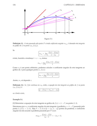 134                                                                          CAPÍTULO 3. DERIVADA

                                                                        rn
                                                                                         r3

                                                                                              r2
                                                             Q3
                                          Qn                                 Q2                    r
                                                                                  Q1               1

                                                                                       f(x)




                      P


                      x0                  xn                 x3              x2   x1



                                           Figura 3.1:

Deﬁnição 3.1. A reta passando pelo ponto P e tendo coeﬁciente angular mx0 , é chamada reta tangente
ao gráﬁco de f no ponto (x0 , f (x0 )).

Se
                                                  f (x) − f (x0 )
                                    mx0 = lim
                                           x→x0       x − x0
existe, fazendo a mudança t = x − x0 , temos:

                                               f (x0 + t) − f (x0 )
                                  mx0 = lim                         .
                                         t→0            t
Como x0 é um ponto arbitrário, podemos calcular o coeﬁciente angular da reta tangente ao
gráﬁco de f para qualquer ponto (x, f (x)):

                                                f (x + t) − f (x)
                                    mx = lim
                                          t→0           t

Assim, mx só depende x.

Deﬁnição 3.2. Se f for contínua em x0 , então, a equação da reta tangente ao gráﬁco de f no ponto
(x0 , f (x0 )) é:
                                  y − f (x0 ) = mx0 (x − x0 )

se o limite existe,


Exemplo 3.1.

[1] Determine a equação da reta tangente ao gráﬁco de f (x) = 4 − x2 , no ponto (1, 3).
Denotemos por m1 o coeﬁciente angular da reta tangente à parábola y = 4 − x2 passando pelo
ponto (1, f (1)) = (1, 3). Seja P = (1, 3) e Q = (x0 , 4 − x2 ) pontos da parábola; o coeﬁciente
                                                            0
angular da reta secante à parábola passando por P e Q é:

                                        f (x0 ) − f (1)
                               mP Q =                   = −(x0 + 1).
                                            x0 − 1
 
