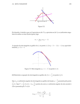 3.2. RETA TANGENTE                                                                          135




                                                           P
                                         Q



                                         x0                1



                                          Figura 3.2:



Do desenho, é intuitivo que se Q aproxima-se de P (x0 aproxima-se de 1), os coeﬁcientes angu-
lares de ambas as retas ﬁcarão iguais; logo:


                                     m1 = lim mP Q = −2.
                                              x0 →1



A equação da reta tangente ao gráﬁco de f , no ponto (1, 3) é y − 3 = −2 (x − 1) ou, equivalen-
temente, y + 2 x = 5.

                                          4



                                          3



                                          2



                                          1



                                 1                     1       2




                    Figura 3.3: Reta tangente a y = 4 − x2 , no ponto (1, 3).


                                                                   1              1
[2] Determine a equação da reta tangente ao gráﬁco de f (x) =        , no ponto ( 2 , 2).
                                                                   x

                                                                        1
Seja m 1 o coeﬁciente angular da reta tangente ao gráﬁco da função y = passando pelo ponto
        2                                                               x
 1                1                1
( , 2). Seja P = ( , 2) e Q = x0 ,      pontos da curva; o coeﬁciente angular da reta secante à
 2                2                x0
curva passando por P e Q é:


                                                      1
                                         f (x0 ) − f
                                mP Q =                2 =− 2.
                                                    1     x0
                                               x0 −
                                                    2
 