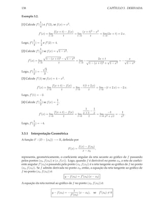 138                                                                                         CAPÍTULO 3. DERIVADA

Exemplo 3.2.

                 1
[1] Calcule f ′ ( ) e f ′ (2), se f (x) = x2 .
                 4
                             f (x + t) − f (x)       (x + t)2 − x2
                f ′ (x) = lim                  = lim               = lim (2x + t) = 2 x.
                         t→0         t           t→0       t         t→0

           1     1
Logo, f ′ ( ) = e f ′ (2) = 4.
           4     2
                 1            √
[2] Calcule f ′ ( ) se f (x) = 1 − x2 .
                 2
                                    √
       ′              1 − (x + t)2 − 1 − x2                                        2x + t                    x
     f (x) = lim                            = lim −                                         √          = −√       .
               t→0              t             t→0                        1 − (x + t)2 +         1 − x2     1 − x2
                  √
           1       3
Logo, f ′ ( ) = −    .
           2      3
[3] Calcule f ′ (1) se f (x) = 4 − x2 .

                              f (x + t) − f (x)         t (t + 2 x)
              f ′ (x) = lim                     = lim −             = lim −(t + 2 x) = −2 x.
                        t→0           t           t→0        t        t→0

Logo, f ′ (1) = −2.
                 1            1
[4] Calcule f ′ ( ) se f (x) = .
                 2            x
                                                        1     1
                              f (x + t) − f (x)             −         −1        1
                f ′ (x) = lim                   = lim x + t x = lim 2       = − 2.
                          t→0         t           t→0     t     t→0 x + x t    x
           1
Logo, f ′ ( ) = −4.
           2

3.3.1 Interpretação Geométrica
A função F : (D − {x0 }) −→ R, deﬁnida por

                                                               f (x) − f (x0 )
                                             F (x) =                           ,
                                                                   x − x0

representa, geometricamente, o coeﬁciente angular da reta secante ao gráﬁco de f passando
pelos pontos (x0 , f (x0 )) e (x, f (x)). Logo, quando f é derivável no ponto x0 , a reta de coeﬁci-
ente angular f ′ (x0 ) e passando pelo ponto (x0 , f (x0 )) é a reta tangente ao gráﬁco de f no ponto
(x0 , f (x0 )). Se f admite derivada no ponto x0 , então, a equação da reta tangente ao gráﬁco de
f no ponto (x0 , f (x0 )) é:
                                          y − f (x0 ) = f ′ (x0 ) (x − x0 )

A equação da reta normal ao gráﬁco de f no ponto (x0 , f (x0 )) é:

                                                    1
                              y − f (x0 ) = −                  (x − x0 ),    se f ′ (x0 ) = 0
                                                 f ′ (x   0)
 