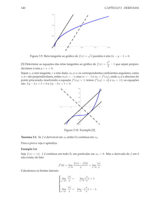 140                                                                             CAPÍTULO 3. DERIVADA

                         1.5




                         1.0




                         0.5




                                        0.5             1.0           1.5         2.0




                                                               √
       Figura 3.9: Reta tangente ao gráﬁco de f (x) =               x paralela à reta 2x − y − 1 = 0.

                                                                                 x3
[3] Determine as equações das retas tangentes ao gráﬁco de f (x) =                  − 1 que sejam perpen-
                                                                                 3
diculares à reta y + x = 0.
Sejam rt a reta tangente, r a reta dada, mt e m os correspondentes coeﬁcientes angulares; como
rt e r são perpendiculares, então mt m = −1; mas m = −1 e mt = f ′ (x0 ), onde x0 é a abscissa do
ponto procurado; resolvendo a equação f ′ (x0 ) = 1, temos f ′ (x0 ) = x2 e x0 = ±1; as equações
                                                                        0
são: 3 y − 3 x + 5 = 0 e 3 y − 3 x + 1 = 0.
                                                  2.0



                                                  1.5



                                                  1.0



                                                  0.5




                                  2           1                 1           2


                                                  0.5



                                                  1.0



                                                  1.5



                                                  2.0




                                      Figura 3.10: Exemplo [3].

Teorema 3.1. Se f é derivável em x0 então f é contínua em x0 .

Para a prova veja o apêndice.

Exemplo 3.4.
Seja f (x) = |x|. f é contínua em todo R; em particular em x0 = 0. Mas a derivada de f em 0
não existe; de fato:

                                             f (x) − f (0)       |x|
                                f ′ (0) = lim              = lim     .
                                         x→0       x         x→0 x
Calculemos os limites laterais:
                              
                               lim |x| =
                              
                                                    lim
                                                              x
                                                                =1
                              x→0+ x
                              
                                                   x→0       x

                                 lim |x| =                   x
                                
                                
                                                  lim −         = −1.
                                
                                
                                  x→0− x          x→0         x
 