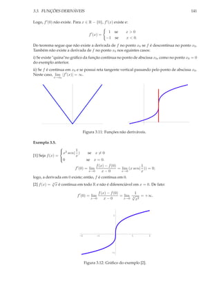 3.3. FUNÇÕES DERIVÁVEIS                                                                      141

Logo, f ′ (0) não existe. Para x ∈ R − {0}, f ′ (x) existe e:

                                                    1 se    x>0
                                       f ′ (x) =
                                                   −1 se    x < 0.
Do teorema segue que não existe a derivada de f no ponto x0 se f é descontínua no ponto x0 .
Também não existe a derivada de f no ponto x0 nos eguintes casos:
i) Se existe "quina"no gráﬁco da função contínua no ponto de abscissa x0 , como no ponto x0 = 0
do exemplo anterior.
ii) Se f é contínua em x0 e se possui reta tangente vertical passando pelo ponto de abscissa x0 .
Neste caso, lim |f ′ (x)| = ∞.
             x→x0




                                 Figura 3.11: Funções não deriváveis.

Exemplo 3.5.

                 x2 sen( 1 )
                 
                                       se x = 0
[1] Seja f (x) =          x
                 0                   se x = 0.
                                           f (x) − f (0)              1
                          f ′ (0) = lim                  = lim (x sen( )) = 0;
                                       x→0     x−0         x→0        x
logo, a derivada em 0 existe; então, f é contínua em 0.
            √
[2] f (x) = 3 x é contínua em todo R e não é diferenciável em x = 0. De fato:

                                              f (x) − f (0)        1
                            f ′ (0) = lim                   = lim √ = +∞.
                                        x→0       x−0         x→0 3 x2




                                                      1




                                -2          -1                  1          2




                                                     -1



                                     Figura 3.12: Gráﬁco do exemplo [2].
 