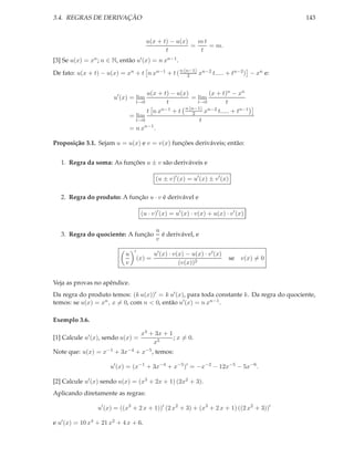 3.4. REGRAS DE DERIVAÇÃO                                                                      143


                                         u(x + t) − u(x)   mt
                                                         =    = m.
                                                t          t
[3] Se u(x) = xn ; n ∈ N, então u′ (x) = n xn−1 .

De fato: u(x + t) − u(x) = xn + t n xn−1 + t ( n (n−1) xn−2 t..... + tn−2 ) − xn e:
                                                   2


                                      u(x + t) − u(x)        (x + t)n − xn
                       u′ (x) = lim                   = lim
                                  t→0        t           t→0        t
                                      t nx n−1 + t n (n−1) xn−2 t..... + tn−1
                                                       2
                                = lim
                                  t→0                     t
                                     n−1
                                = nx     .

Proposição 3.1. Sejam u = u(x) e v = v(x) funções deriváveis; então:


   1. Regra da soma: As funções u ± v são deriváveis e

                                              (u ± v)′ (x) = u′ (x) ± v ′ (x)

   2. Regra do produto: A função u · v é derivável e

                                       (u · v)′ (x) = u′ (x) · v(x) + u(x) · v ′ (x)

                                              u
   3. Regra do quociente: A função              é derivável, e
                                              v
                                  ′
                            u                 u′ (x) · v(x) − u(x) · v ′ (x)
                                      (x) =                                     se v(x) = 0
                            v                            (v(x))2


Veja as provas no apêndice.
Da regra do produto temos: (k u(x))′ = k u′ (x), para toda constante k. Da regra do quociente,
temos: se u(x) = xn , x = 0, com n < 0, então u′ (x) = n xn−1 .

Exemplo 3.6.

                                       x4 + 3x + 1
[1] Calcule u′ (x), sendo u(x) =                   ; x = 0.
                                           x5
Note que: u(x) = x−1 + 3x−4 + x−5 , temos:

                      u′ (x) = (x−1 + 3x−4 + x−5 )′ = −x−2 − 12x−5 − 5x−6 .

[2] Calcule u′ (x) sendo u(x) = (x3 + 2x + 1) (2x2 + 3).
Aplicando diretamente as regras:

                 u′ (x) = ((x3 + 2 x + 1))′ (2 x2 + 3) + (x3 + 2 x + 1) ((2 x2 + 3))′

e u′ (x) = 10 x4 + 21 x2 + 4 x + 6.
 