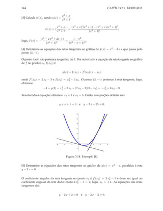 144                                                                               CAPÍTULO 3. DERIVADA

                                      x2 + x
[3] Calcule u′ (x), sendo u(x) =             .
                                      x3 + 1

                                x2 + x      ′       (x2 + x)′ (x3 + 1) − (x2 + x)(x3 + 1)′
                     u′ (x) =                   =                                          ;
                                x3 + 1                             (x3 + 1)2

                 −x4 − 2 x3 + 2x + 1     1 − x2
logo, u′ (x) =                       = 2           .
                     (x3 + 1)2        (x − x + 1)2

[4] Determine as equações das retas tangentes ao gráﬁco de f (x) = x2 − 3 x e que passa pelo
ponto (3, −4).

O ponto dado não pertence ao gráﬁco de f . Por outro lado a equação da reta tangente ao gráﬁco
de f no ponto (x0 , f (x0 )) é


                                      y(x) = f (x0 ) + f ′ (x0 ) (x − x0 ),

onde f ′ (x0 ) = 2 x0 − 3 e f (x0 ) = x2 − 3 x0 . O ponto (3, −4) pertence à reta tangente, logo,
                                       0
obtemos:
                    −4 = y(3) = x2 − 3 x0 + (2 x0 − 3)(3 − x0 ) = −x2 + 6 x0 − 9.
                                 0                                  0

Resolvendo a equação, obtemos: x0 = 1 e x0 = 5. Então, as equações obtidas são:


                                    y+x+1=0 e                 y − 7 x + 25 = 0.


                                                        30



                                                        25



                                                        20



                                                        15



                                                        10



                                                        5




                                6       4           2          2     4      6     8


                                                        5




                                            Figura 3.14: Exemplo [4].


[5] Determine as equações das retas tangentes ao gráﬁco de g(x) = x3 − x, paralelas à reta
y − 2 x = 0.


O coeﬁciente angular da reta tangente no ponto x0 é g′ (x0 ) = 3 x0 − 1 e deve ser igual ao
                                                                  2
                                          2 − 1 = 2; logo, x = ±1. As equações das retas
coeﬁciente angular da reta dada; então 3 x0                  0
tangentes são:


                                    y − 2x + 2 = 0 e           y − 2 x − 2 = 0.
 