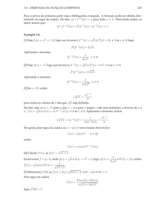 3.5. DERIVADA DA FUNÇÃO COMPOSTA                                                                                             147

Para a prova da primeira parte veja a bibliograﬁa avançada. A fórmula pode ser obtida dire-
tamente da regra da cadeia. De fato, (f ◦ f −1 )(x) = x para todo x ∈ I. Derivando ambos os
lados, temos que:
                         (f ◦ f −1 )′ (x) = f ′ (f −1 (x)) · (f −1 )′ (x) = 1.

Exemplo 3.8.
                                                                                  √
[1] Seja f (x) = x2 , x ≥ 0; logo sua inversa é f −1 (x) =                            x e f ′ (x) = 2x = 0 se x = 0; logo:
                                                                   √
                                                 f ′ (f −1 (x)) = 2 x.
Aplicando o teorema:
                                                     1
                                      (f −1 )′ (x) = √ , x = 0.
                                                    2 x
                                                    √
[2] Seja f (x) = x3 ; logo sua inversa é f −1 (x) = 3 x e f ′ (x) = 3 x2 = 0 se x = 0;
                                                                              √
                                                                              3
                                                 f ′ (f −1 (x)) = 3               x2 .
Aplicando o teorema:
                                                                     1
                                           (f −1 )′ (x) =            √
                                                                     3
                                                                              , x = 0.
                                                                 3       x2
[3] Se n ∈ N, então:
                                                                         1
                                          √       x n −1
                                        ( n x)′ =        ,
                                                    n
                                    √
para todos os valores de x tais que n x seja deﬁnida.
De fato, seja u(x) = xn ; para n par, x > 0 e para n ímpar, x não tem restrições; a inversa de u é
           √
u−1 (x) = n x e u′ (x) = n xn−1 ; u′ (x) = 0 se x = 0. Aplicando o teorema, temos:
                                                                                              1
                                  √
                                  n    ′         −1      ′              x n −11
                                      x = (u          (x)) = ′ −1     =        .
                                                            u (u (x))     n

Em geral, pela regra da cadeia, se u = u(x) é uma função derivável e:

                                           v(x) = (u(x))α ,                   α ∈ Q;

então:

                                           v ′ (x) = α (u(x))α−1 u′ (x).
                                  √
[4] Calcule f ′ (x), se f (x) =
                              x2 + 1.
                                    √                               1
Escrevemos f = g ◦ h, onde g(x) = x e h(x) = x2 + 1; logo, g′ (x) = √ e h′ (x) = 2 x; então:
                                                                   2 x
 ′       ′        ′         x
f (x) = g (h(x)) h (x) = √        .
                           x2 + 1
[5] Determine f ′ (0), se f (x) = h(x)       4
                                                 h(x) + 1, h(0) = 0 e h′ (0) = 1.
Pela regra da cadeia:
                                                        h′ (x) (4 + 5 h(x))
                                           f ′ (x) =                                      ;
                                                         4   4
                                                                 (1 + h(x))3
logo, f ′ (0) = 1.
 