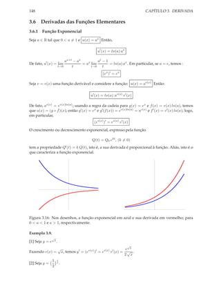 148                                                                            CAPÍTULO 3. DERIVADA

3.6 Derivadas das Funções Elementares
3.6.1 Função Exponencial
Seja a ∈ R tal que 0 < a = 1 e u(x) = ax Então,

                                                     u′ (x) = ln(a) ax

                              ax+t − ax          at − 1
De fato, u′ (x) = lim                   = ax lim        = ln(a) ax . Em particular, se a = e, temos :
                          t→0     t          t→0    t
                                                        (ex )′ = ex

Seja v = v(x) uma função derivável e considere a função: u(x) = av(x) Então:

                                                u′ (x) = ln(a) av(x) v ′ (x)

De fato, av(x) = ev(x)ln(a) ; usando a regra da cadeia para g(x) = ex e f (x) = v(x) ln(a), temos
que u(x) = (g ◦ f )(x); então g′ (x) = ex e g′ (f (x)) = ev(x)ln(a) = av(x) e f ′ (x) = v ′ (x) ln(a); logo,
em particular,
                                                  (ev(x) )′ = ev(x) v ′ (x)

O crescimento ou decrescimento exponencial, expresso pela função

                                                Q(t) = Q0 ekt , (k = 0)
tem a propriedade Q′ (t) = k Q(t), isto é, a sua derivada é proporcional à função. Aliás, isto é o
que caracteriza a função exponencial.




Figura 3.16: Nos desenhos, a função exponencial em azul e sua derivada em vermelho; para
0 < a < 1 e a > 1, respectivamente.

Exemplo 3.9.
               √
[1] Seja y = e       x.
                                                                          √
                          √            ′    v(x) ′       v(x)   ′       e x
Fazendo v(x) =                x, temos y = (e     ) =e          v (x) = √ .
                                                                       2 x
                 1    1
[2] Seja y =          x
                          .
                 2
 