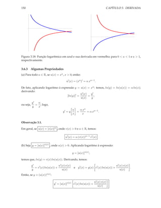 150                                                                            CAPÍTULO 3. DERIVADA




                           1




                                                                                    1




Figura 3.18: Função logarítmica em azul e sua derivada em vermelho; para 0 < a < 1 e a > 1,
respectivamente.


3.6.3 Algumas Propriedades
(a) Para todo α ∈ R, se u(x) = xα , x > 0; então:

                                          u′ (x) = (xα )′ = α xα−1 .

De fato, aplicando logaritmo à expressão y = u(x) = xα : temos, ln(y) = ln(u(x)) = α ln(x);
derivando:
                                              u′ (x)  y′
                                   [ln(y)]′ =        = ;
                                              u(x)    y
           y′  α
ou seja,      = ; logo,
           y   x
                                                 α   α xα
                                       y′ = y      =      = α xα−1 .
                                                 x    x


Observação 3.1.

Em geral, se u(x) = [v(x)]α , onde v(x) > 0 e α ∈ R, temos:

                                         u′ (x) = α (v(x))α−1 v ′ (x)

(b) Seja y = [u(x)]v(x) , onde u(x) > 0. Aplicando logaritmo à expressão:

                                                 y = [u(x)]v(x) ;

temos que, ln(y) = v(x) ln(u(x)). Derivando, temos:

           y′                      u′ (x) v(x)                                            u′ (x) v(x)
              = v ′ (x) ln(u(x)) +                e   y ′ (x) = y(x) v ′ (x) ln(u(x)) +               .
           y                           u(x)                                                   u(x)
Então, se y = (u(x))v(x) :

                                                                     u′ (x) v(x)
                               y ′ = [u(x)]v(x) v ′ (x) ln(u(x)) +
                                                                         u(x)
 