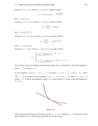 3.6. DERIVADAS DAS FUNÇÕES ELEMENTARES                                                       157

Fazendo u(x) = ln(x), temos y = sen(u(x)); usando a tabela:

                                                            cos(ln(x))
                               y ′ = u′ (x) cos(u(x)) =                .
                                                                 x
[8] y = ln(sen2 (x)).
Fazendo u(x) = sen2 (x), temos y = ln(u(x)); usando a tabela:

                                             u′ (x)
                                      y′ =          = 2 cotg(x).
                                             u(x)
             x−1
[9] y = ln(cos(    )).
               x
Fazendo u(x) = cos( x−1 ), temos y = ln(u(x)); usando a tabela:
                     x

                                        u′ (x)     1     x−1
                                 y′ =          = − 2 tg(     ).
                                        u(x)      x       x

[10] y = arcsec(ln(x)).
Fazendo u(x) = ln(x), temos y = arcsec(u(x)); usando a tabela:
                                   1
                          x ln(x) ln2 (x) − 1 se x > e
                         
                         
                         
                         
                    y′ =
                                     1
                                                   se 0 < x < e−1 .
                         
                         −
                         
                             x ln(x) ln2 (x) − 1
                         

[11] Calcule a área do triângulo determinado pelos eixos coordenados e pela reta tangente à
           1
curva y = no ponto x = 2.
           x
                                                                       1
A reta tangente à curva y = f (x) = x−1 no ponto x = 2 é: y − = f ′ (2) (x − 2). Como
                                                                       2
  ′        1
f (2) = − , a equação da reta tangente é: 4 y + x − 4 = 0. Se x = 0, então y = 1; se y = 0,
           4
então x = 4. A altura do triângulo é igual a 1 e a base é igual a 4. Logo, a área do triângulo é:
A = 2 u.a.




                                  1




                                             1




                                             Figura 3.22:

[12] Uma partícula move-se ao longo da curva y = 1 − 2 x2 . Quando x = 3 a partícula escapa
pela tangente à curva. Determine a equação da reta de escape.
 