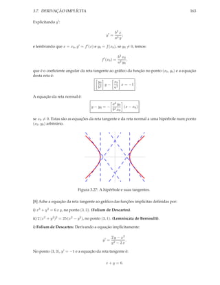 3.7. DERIVAÇÃO IMPLÍCITA                                                                   163

Explicitando y ′ :

                                                     b2 x
                                              y′ =        ;
                                                     a2 y

e lembrando que x = x0 , y ′ = f ′ (x) e y0 = f (x0 ), se y0 = 0, temos:

                                                         b2 x0
                                           f ′ (x0 ) =         ,
                                                         a2 y0

que é o coeﬁciente angular da reta tangente ao gráﬁco da função no ponto (x0 , y0 ) e a equação
desta reta é:
                                         y0     x0
                                          2
                                            y − 2 x = −1
                                         b      a

A equação da reta normal é:
                                                   a2 y0
                                     y − y0 = −          (x − x0 )
                                                   b2 x0

se x0 = 0. Estas são as equações da reta tangente e da reta normal a uma hipérbole num ponto
(x0 , y0 ) arbitrário.




                            Figura 3.27: A hipérbole e suas tangentes.

[8] Ache a equação da reta tangente ao gráﬁco das funções implícitas deﬁnidas por:

i) x3 + y 3 = 6 x y, no ponto (3, 3). (Folium de Descartes).

ii) 2 (x2 + y 2 )2 = 25 (x2 − y 2 ), no ponto (3, 1). (Lemniscata de Bernoulli).

i) Folium de Descartes: Derivando a equação implicitamente:

                                                   2 y − x2
                                            y′ =            .
                                                   y2 − 2 x

No ponto (3, 3), y ′ = −1 e a equação da reta tangente é:

                                              x + y = 6.
 
