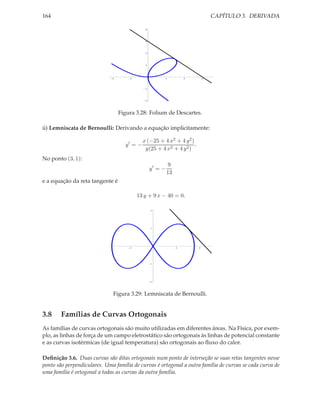 164                                                                              CAPÍTULO 3. DERIVADA

                                              8




                                              6




                                              4




                                              2




                              4       2                2            4        6




                                              2




                                              4




                                  Figura 3.28: Folium de Descartes.

ii) Lemniscata de Bernoulli: Derivando a equação implicitamente:

                                             x (−25 + 4 x2 + 4 y 2 )
                                    y′ = −                           .
                                              y(25 + 4 x2 + 4 y 2 )
No ponto (3, 1):
                                                            9
                                                  y′ = −
                                                           13
e a equação da reta tangente é

                                          13 y + 9 x − 40 = 0.

                                                  2




                                                  1




                                      2                         2        4




                                                  1




                                                  2




                              Figura 3.29: Lemniscata de Bernoulli.


3.8     Famílias de Curvas Ortogonais
As famílias de curvas ortogonais são muito utilizadas em diferentes áreas. Na Física, por exem-
plo, as linhas de força de um campo eletrostático são ortogonais às linhas de potencial constante
e as curvas isotérmicas (de igual temperatura) são ortogonais ao ﬂuxo do calor.

Deﬁnição 3.6. Duas curvas são ditas ortogonais num ponto de interseção se suas retas tangentes nesse
ponto são perpendiculares. Uma família de curvas é ortogonal a outra família de curvas se cada curva de
uma família é ortogonal a todas as curvas da outra família.
 