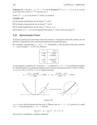 168                                                                       CAPÍTULO 3. DERIVADA

Deﬁnição 3.8. A função f : A ⊂ R −→ R é dita de de classe Ck (0 ≤ k ≤ +∞) em A, se f possui
as derivadas até a ordem k e f (k) é contínua em A..

Como f (0) = f , se f é de classe C 0 , então f é contínua.
Exemplo 3.18.
[1] As funções polinomiais são de classe C ∞ em R.
[2] As funções exponenciais são de classe C ∞ em R.
[3] As função logarítmicas são de classe C ∞ em (0, +∞).
[4] A função f (x) = x2 |x| do exemplo [7] é de classe C 1 em R e não é de classe C 2 .


3.10 Aproximação Linear
É intuitivo pensar que uma função derivável restrita a um pequeno intervalo contido em seu
domínio "comporta-se"como uma função polinomial do primeiro grau.
Por exemplo, consideremos y = f (x) = x2 . Estudando f num pequeno intervalo contendo
x = 1, por exemplo I = [0.99, 1.01], obtemos:

                                          x                f (x)
                                         0.99            0.9801
                                        0.999          0.998001
                                            1                  1
                                        1.001         1.0002001
                                         1.01            1.0201

A reta tangente ao gráﬁco de f no ponto x = 1 é dada por y = 2 x − 1; seu coeﬁciente angular
é 2. Determinemos os coeﬁcientes angulares das retas passando pelos pontos (0.999, f (0.999)),
(1, f (1)) e (1.001, f (1.001)), (1, f (1)), respectivamente:

                    f (1) − f (0.999)                          f (1.001) − f (1)
             m1 =                     = 1.9990    e     m2 =                     = 2.0010.
                        1 − 0.999                                  1.001 − 1




                                            1

                                                                                    1




                                            Figura 3.33:

m1 e m2 são valores bastante próximos de 2. Observe que se |x − 1| → 0 (x perto de 1), então
f (x) = x2 ﬁca próxima de y = 2 x − 1. De fato:

                              lim |f (x) − y| = lim |x2 − 2 x + 1| = 0.
                              x→1                x→1
Isto nos leva a estabelecer a seguinte deﬁnição:
 