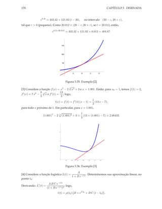 170                                                                                                        CAPÍTULO 3. DERIVADA



               e0.3t ≃ 403.42 + 121.02 (t − 20),                         no intervalo                   (20 − ε, 20 + ε),
tal que ε > 0 (pequeno). Como 20.012 ∈ (20 − ε, 20 + ε), se t = 20.012, então,

                          e0.3×20.012 ≃ 403.42 + 121.02 × 0.012 = 404.87.



                                    1500



                                    1000



                                     500




                                                   18         20                  22         24



                                           Figura 3.35: Exemplo [2].
                                         √3
[3] Considere a função f (x) = x7 − 2 x4 + 3 e x = 1.001. Então, para x0 = 1, temos f (1) = 2,
                8√               13
f ′ (x) = 7 x6 − 3 x e f ′ (1) = ; logo,
                3                 3
                                                             1
                             l(x) = f (1) + f ′ (1) (x − 1) = (13 x − 7),
                                                             3
para todo x próximo de 1. Em particular, para x = 1.001,
                                                              1
                 (1.001)7 − 2   3
                                    (1.001)4 + 3 ≃              (13 × (1.001) − 7) ≃ 2.00433.
                                                              3



                                6




                                4




                                2




                                           0.2   0.4    0.6        0.8      1.0        1.2        1.4




                                           Figura 3.36: Exemplo [3].

                                            A
[4] Considere a função logística L(t) =            . Determinemos sua aproximação linear, no
                                        1 + B e−Ct
ponto t0 :
                       A B C e−Ct
Derivando: L′ (t) =                  ; logo,
                      (1 + B e−Ct )2
                               l(t) = ρ(t0 ) B + eCt0 + B C (t − t0 ) ,
 