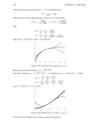 172                                                                                     CAPÍTULO 3. DERIVADA

Vimos que a aproximação linear de P = P (t) ao redor de 100 é
                                                           1
                                              l(t) =          (t + 200).
                                                          400
Determinemos a outras aproximações, ao redor de 100. Calculemos :
                                            60000                                 240000
                        P ′′ (t) = −                        e P (3) (t) =                  ,
                                         (t + 100)4                             (t + 100)5
logo:
                                        5   t   3 t2
                                q(t) =    +   −
                                       16 160 160000
                                        3   t   9 t2    t3
                                c(t) =    +   −      +       .
                                       16 100 160000 8000000
Logo, q(99) = 0.74748125 e c(99) = 0.7474811250.
                           1.2




                           1.0




                           0.8




                           0.6




                           0.4




                           0.2




                                 0       50         100      150    200         250    300




                        Figura 3.38: Gráﬁcos de P (t) (azul), q(t) e c(t).
                                     √
[2] Calcule, aproximadamente (1.1)2 × 10 − 1.12 .
                             √
Considere a função f (x) = x2 10 − x2 e x = 1.1. Então, para x0 = 1, temos f (1) = 3, logo:
                                          14 37 x 58 x2
                                 q(x) = −    +      +
                                          27     27   27
                                         50    65 x 350 x2   176 x3
                                 c(x) =      −      +      −        .
                                        243     81    81      243
e q(1.1) = 3.58815 e c(1.1) = 3.5838.

                           10


                            8


                            6


                            4


                            2



                                              0.5            1.0          1.5          2.0


                        Figura 3.39: Gráﬁcos de f (x) (azul), q(x) e c(t).

Para outras aproximações, veja o último exercício do capítulo.
 