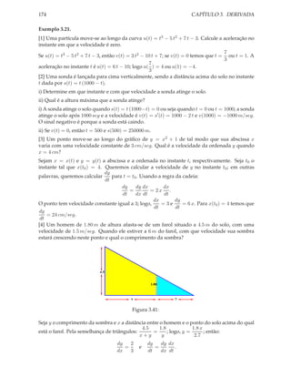 174                                                                  CAPÍTULO 3. DERIVADA

Exemplo 3.21.
[1] Uma partícula move-se ao longo da curva u(t) = t3 − 5 t2 + 7 t − 3. Calcule a aceleração no
instante em que a velocidade é zero.
                                                                                      7
Se u(t) = t3 − 5 t2 + 7 t − 3, então v(t) = 3 t2 − 10 t + 7; se v(t) = 0 temos que t = ou t = 1. A
                                                                                      3
                                                    7
aceleração no instante t é a(t) = 6 t − 10; logo a( ) = 4 ou a(1) = −4.
                                                    3
[2] Uma sonda é lançada para cima verticalmente, sendo a distância acima do solo no instante
t dada por s(t) = t (1000 − t).
i) Determine em que instante e com que velocidade a sonda atinge o solo.
ii) Qual é a altura máxima que a sonda atinge?
i) A sonda atinge o solo quando s(t) = t (1000−t) = 0 ou seja quando t = 0 ou t = 1000; a sonda
atinge o solo após 1000 seg e a velocidade é v(t) = s′ (t) = 1000 − 2 t e v(1000) = −1000 m/seg.
O sinal negativo é porque a sonda está caindo.
ii) Se v(t) = 0, então t = 500 e s(500) = 250000 m.
[3] Um ponto move-se ao longo do gráﬁco de y = x2 + 1 de tal modo que sua abscissa x
varia com uma velocidade constante de 3 cm/seg. Qual é a velocidade da ordenada y quando
x = 4 cm?
Sejam x = x(t) e y = y(t) a abscissa e a ordenada no instante t, respectivamente. Seja t0 o
instante tal que x(t0 ) = 4. Queremos calcular a velocidade de y no instante t0 ; em outras
                             dy
palavras, queremos calcular     para t = t0 . Usando a regra da cadeia:
                             dt
                                     dy    dy dx        dx
                                        =         = 2x .
                                     dt    dx dt        dt
                                                   dx       dy
O ponto tem velocidade constante igual a 3; logo,     =3e       = 6 x. Para x(t0 ) = 4 temos que
                                                   dt        dt
dy
    = 24 cm/seg.
 dt
[4] Um homem de 1.80 m de altura afasta-se de um farol situado a 4.5 m do solo, com uma
velocidade de 1.5 m/seg. Quando ele estiver a 6 m do farol, com que velocidade sua sombra
estará crescendo neste ponto e qual o comprimento da sombra?




                           4.5


                                                      1.80



                                          x                   y


                                          Figura 3.41:

Seja y o comprimento da sombra e x a distância entre o homem e o ponto do solo acima do qual
                                              4.5    1.8             1.8 x
está o farol. Pela semelhança de triângulos:      =      ; logo, y =       ; então:
                                             x+y      y               2.7
                                   dy   2         dy   dy dx
                                      =       e      =       .
                                   dx   3         dt   dx dt
 