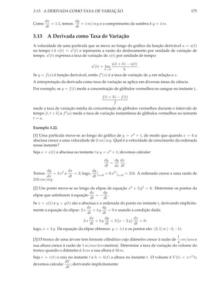 3.13. A DERIVADA COMO TAXA DE VARIAÇÃO                                                         175

       dx               dy
Como      = 1.5, temos:    = 1 m/seg e o comprimento da sombra é y = 4 m.
       dt               dt

3.13 A Derivada como Taxa de Variação
A velocidade de uma partícula que se move ao longo do gráﬁco da função derivável u = u(t)
no tempo t é v(t) = u′ (t) e representa a razão do deslocamento por unidade de variação de
tempo. u′ (t) expressa a taxa de variação de u(t) por unidade de tempo:

                                                 u(t + h) − u(t)
                                   u′ (t) = lim                  .
                                            h→0         h
Se y = f (x) é função derivável, então f ′ (x) é a taxa de variação de y em relação a x.
A interpretação da derivada como taxa de variação se aplica em diversas áreas da ciência.
Por exemplo, se y = f (t) mede a concentração de glóbulos vermelhos no sangue no instante t,

                                          f (t + h) − f (t)
                                                  f
mede a taxa de variação média da concentração de glóbulos vermelhos durante o intervalo de
tempo [t, t + h] e f ′ (a) mede a taxa de variação instantânea de glóbulos vermelhos no instante
t = a.

Exemplo 3.22.
[1] Uma partícula move-se ao longo do gráﬁco de y = x3 + 1, de modo que quando x = 6 a
abscissa cresce a uma velocidade de 2 cm/seg. Qual é a velocidade de crescimento da ordenada
nesse instante?
Seja x = x(t) a abscissa no instante t e y = x3 + 1; devemos calcular:

                                             dy   dy dx
                                                =       .
                                             dt   dx dt
       dy           dx            dy
Temos:     = 3 x2 e    = 2; logo,      x=6
                                             = 6 x2   x=6
                                                            = 216. A ordenada cresce a uma razão de
       dx           dt            dt
216 cm/seg

[2] Um ponto move-se ao longo da elipse de equação x2 + 2 y 2 = 6. Determine os pontos da
                                 dx       dy
elipse que satisfazem à equação      =− .
                                  dt       dt
Se x = x(t) e y = y(t) são a abscissa e a ordenada do ponto no instante t, derivando implicita-
                                dx       dy
mente a equação da elipse: 2 x     + 4y       = 0 e usando a condição dada:
                                dt        dt
                                 dx         dy              dx
                              2x     + 4y      = 2 x − 2y      = 0;
                                  dt        dt              dt
logo, x = 2 y. Da equação da elipse obtemos: y = ±1 e os pontos são: (2, 1) e (−2, −1).

                                                                                1
[3] O tronco de uma árvore tem formato cilíndrico cujo diâmetro cresce à razão de cm/ano e
                                                                                4
sua altura cresce à razão de 1 m/ano (m=metros). Determine a taxa de variação do volume do
tronco quando o diâmetro é 3 cm e sua altura é 50 m.
Seja r = r(t) o raio no instante t e h = h(t) a altura no instante t. O volume é V (t) = π r 2 h;
                   dV
devemos calcular      ; derivando implicitamente:
                   dt
 