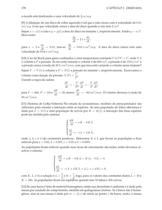 178                                                                 CAPÍTULO 3. DERIVADA

                                               2
a escada está deslizando a uma velocidade de   3   m/seg.

[9] A dilatação de um disco de cobre aquecido é tal que o raio cresce com a velocidade de 0.01
cm/seg. Com que velocidade cresce a área do disco quando o raio tem 2 cm?
Sejam x = x(t) o raio e y = y(t) a área do disco no instante t, respectivamente. Então y = π x2 .
Derivando:
                                         dy         dx
                                            = 2π x ;
                                         dt          dt
               dx                     dy
para x = 2 e       = 0.01, tem-se:       = 0.04 π cm2 /seg. A área do disco cresce com uma
               dt                     dt
velocidade de 0.04 π cm2 /seg.

[10] A lei de Boyle para gases conﬁnados a uma temperatura constante C é P V = C, onde V é
o volume e P a pressão. Se em certo instante o volume é de 600 cm3 , a pressão é de 150 k/cm2 e
a pressão cresce à razão de 20 k/cm2 /min, com que taxa está variando o volume nesse instante?
Sejam V = V (t) o volume e P = P (t) a pressão no instante t, respectivamente. Escrevamos o
                                          C
volume como função da pressão: V (P ) = .
                                          P
Usando a regra da cadeia:
                                 dV       C dP      V dP
                                     =− 2       =−        ;
                                  dt      P dt      P dt
                        dP                dV
para V = 600, P = 150 e      = 20, temos:     = −80 cm3 /min. O volume decresce à razão de
                          dt               dt
80 cm3 /min.

[11] (Sistema de Lotka-Volterra) No estudo de ecossistemas, modelos de presa-predador são
utilizados para estudar a interação entre as espécies. Se uma população de lobos siberianos é
dada por L = L(t) e uma população de cervos por K = K(t), a interação das duas espécies
pode ser medida pelo sistema:

                                    dK = a K − b K L
                                   
                                   
                                    dt
                                   

                                      dL
                                     
                                           = −c L + d K L,
                                     
                                     
                                       dt
onde a, b, c e d são constantes positivas. Determine K e L que levem as populações a ﬁcar
estáveis para a = 0.05, b = 0.001, c = 0.05 e d = 0.0001.
As populações ﬁcam estáveis quando suas taxas de crescimento são nulas; então devemos re-
solver o sistema:

                       dK = a K − b K L = K (a − b L) = 0
                      
                      
                       dt
                      

                         dL
                        
                              = −c L + d K L = L (−c + d K) = 0,
                        
                        
                           dt
                              a        c
com K, L = 0; a solução é L = e K = ; logo, para os valores das constantes dados L = 50 e
                              b       d
K = 500. As populações ﬁcam em equilíbrio quando tem 50 lobos e 500 cervos.

[12] Se uma barra é feita de material homogêneo, então sua densidade é uniforme e é dada pela
massa por unidade de comprimento, medida em quilogramas/metros. Se a barra não é homo-
gênea, mas se sua massa é dada por m = f (x) do início ao ponto x da barra, então, a massa
 