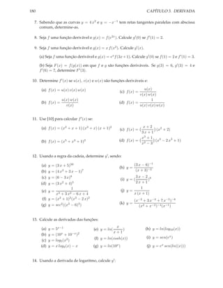 180                                                                             CAPÍTULO 3. DERIVADA

  7. Sabendo que as curvas y = 4 x2 e y = −x−1 tem retas tangentes paralelas com abscissa
     comum, determine-as.

  8. Seja f uma função derivável e g(x) = f (e2x ). Calcule g′ (0) se f ′ (1) = 2.

  9. Seja f uma função derivável e g(x) = x f (x2 ). Calcule g′ (x).

      (a) Seja f uma função derivável e g(x) = ex f (3x + 1). Calcule g′ (0) se f (1) = 2 e f ′ (1) = 3.

      (b) Seja F (x) = f (g(x)) em que f e g são funções deriváveis. Se g(3) = 6, g′ (3) = 4 e
      f ′ (6) = 7, determine F ′ (3).

 10. Determine f ′ (x) se u(x), v(x) e w(x) são funções deriváveis e:

       (a) f (x) = u(x) v(x) w(x)                                           u(x)
                                                              (c) f (x) =
                                                                          v(x) w(x)
                         u(x) w(x)                                               1
       (b) f (x) =                                            (d) f (x) =
                           v(x)                                           u(x) v(x) w(x)


 11. Use [10] para calcular f ′ (x) se:

       (a) f (x) = (x2 + x + 1) (x3 + x) (x + 1)2                          x+2
                                                              (c) f (x) =         (x2 + 2)
                                                                          3x + 1
                                                                          x3 + 1
       (b) f (x) = (x5 + x3 + 1)3                             (d) f (x) = 2      (x4 − 2 x3 + 1)
                                                                          x −3


 12. Usando a regra da cadeia, determine y ′ , sendo:

       (a) y = (3 x + 5)50                                               (3 x − 6)−1
                                                              (h) y =
       (b) y = (4 x3 + 3 x − 1)7                                          (x + 3)−2
       (c) y = (6 − 3 x)8                                                 3x − 2 8
                                                                 (i) y = (       )
       (d) y =      (3 x2   +   4)5                                       2x + 1
                        1                                                    1
       (e) y =                                                   (j) y =
                  + x3      3 x2
                          − 6x + 4                                       x (x + 1)
       (f) y = (x2 + 1)2 (x3 − 2 x)2                                     (x−2 + 3 x−4 + 7 x−5 )−8
       (g) y =      sec2 ((x3    −    6)3 )                   (k) y =
                                                                           (x2 + x−2 )−4 (x−1 )


 13. Calcule as derivadas das funções:
                                                             x
       (a)    y   = 5x−1                      (e) y = ln(       )              (h) y = ln(log10 (x))
                                                            x+1
       (b)    y   = (10x + 10−x )2
                                              (f) y = ln(cosh(x))               (i) y = sen(ex )
        (c)   y   = log5 (x2 )
       (d)    y   = x log4 (x) − x            (g) y = ln(10x )                  (j) y = ex sen(ln((x)))


 14. Usando a derivada de logaritmo, calcule y ′ :
 