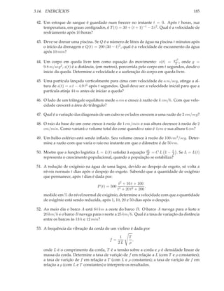 3.14. EXERCÍCIOS                                                                            185

 42. Um estoque de sangue é guardado num freezer no instante t = 0. Após t horas, sua
     temperatura, em graus centígrados, é T (t) = 30 + (t + 1)−1 − 3 t2 . Qual é a velocidade de
     resfriamento após 10 horas?

 43. Deve-se drenar uma piscina. Se Q é o número de litros de água na piscina t minutos após
     o início da drenagem e Q(t) = 200 (30 − t)2 , qual é a velocidade de escoamento da água
     após 10 min?
                                                                                  2
 44. Um corpo em queda livre tem como equação do movimento: s(t) = g2 , onde g =  t

     9.8 m/seg2 , s(t) é a distância, (em metros), percorrida pelo corpo em t segundos, desde o
     início da queda. Determine a velocidade e a aceleração do corpo em queda livre.

 45. Uma partícula lançada verticalmente para cima com velocidade de a m/seg, atinge a al-
     tura de s(t) = a t − 4.9 t2 após t segundos. Qual deve ser a velocidade inicial para que a
     partícula atinja 44 m antes de iniciar a queda?

 46. O lado de um triângulo equilátero mede a cm e cresce à razão de k cm/h. Com que velo-
     cidade crescerá a área do triângulo?

 47. Qual é a variação das diagonais de um cubo se os lados crescem a uma razão de 2 cm/seg?

 48. O raio da base de um cone cresce à razão de 1 cm/min e sua altura decresce à razão de 2
     cm/min. Como variará o volume total do cone quando o raio é 4 cm e sua altura 6 cm?

 49. Um balão esférico está sendo inﬂado. Seu volume cresce à razão de 100 cm3 /seg. Deter-
     mine a razão com que varia o raio no instante em que o diâmetro é de 50 cm.

 50. Mostre que a função logística L = L(t) satisfaz à equação dL = C L 1 − A . Se L = L(t)
                                                               dt
                                                                            L

     representa o crescimento populacional, quando a população se estabiliza?

 51. A redução de oxigênio na água de uma lagoa, devido ao despejo de esgoto, só volta a
     níveis normais t dias após o despejo do esgoto. Sabendo que a quantidade de oxigênio
     que permanece, após t dias é dada por:
                                                t2 + 10 t + 100
                                    P (t) = 500                 ,
                                               t3 + 20 t2 + 200
     medido em % do nível normal de oxigênio, determine a velocidade com que a quantidade
     de oxigênio está sendo reduzida, após 1, 10, 20 e 50 dias após o despejo.

 52. Ao meio dia o barco A está 64 km a oeste do barco B. O barco A navega para o leste a
     20 km/h e o barco B navega para o norte a 25 km/h. Qual é a taxa de variação da distância
     entre os barcos às 13 h e 12 min?

 53. A frequência da vibração da corda de um violino é dada por

                                                   1   T
                                           f=            ,
                                                  2L   ρ
     onde L é o comprimento da corda, T é a tensão sobre a corda e ρ é densidade linear de
     massa da corda. Determine a taxa de varição de f em relação a L (com T e ρ constantes);
     a taxa de varição de f em relação a T (com L e ρ constantes); a taxa de varição de f em
     relação a ρ (com L e T constantes) e interprete os resultados.
 