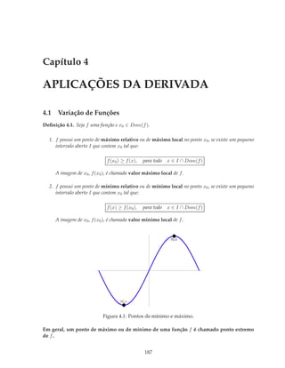 Capítulo 4

APLICAÇÕES DA DERIVADA

4.1 Variação de Funções
Deﬁnição 4.1. Seja f uma função e x0 ∈ Dom(f ).

  1. f possui um ponto de máximo relativo ou de máximo local no ponto x0 , se existe um pequeno
     intervalo aberto I que contem x0 tal que:

                             f (x0 ) ≥ f (x),   para todo   x ∈ I ∩ Dom(f )

     A imagem de x0 , f (x0 ), é chamada valor máximo local de f .

  2. f possui um ponto de mínimo relativo ou de mínimo local no ponto x0 , se existe um pequeno
     intervalo aberto I que contem x0 tal que:

                             f (x) ≥ f (x0 ),   para todo   x ∈ I ∩ Dom(f )

     A imagem de x0 , f (x0 ), é chamada valor mínimo local de f .


                                                             Max




                                    Min


                           Figura 4.1: Pontos de mínimo e máximo.

Em geral, um ponto de máximo ou de mínimo de uma função f é chamado ponto extremo
de f .


                                                187
 