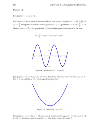 188                                                      CAPÍTULO 4. APLICAÇÕES DA DERIVADA

Exemplo 4.1.


[1] Seja f (x) = sen(x), x ∈ R.

             π                                                                      π
O ponto x0 = é um ponto de máximo relativo, pois sen(x) ≤ 1 para todo x ∈ R e f ( ) = 1;
             2                                                                      2
      π                                                                           π
x0 = − é um ponto de mínimo relativo, pois sen(x) ≥ −1, para todo x ∈ R e f (− ) = −1.
       2                                                                          2
                 3π
Observe que x0 =    + k π, para todo k ∈ Z, são também pontos extremos de f . De fato :
                  2

                                       3π
                                sen(      + k π) = −cos(k π) = (−1)k+1 .
                                        2



                                                   1.0




                                                   0.5




                            6           4     2              2    4        6




                                                   0.5




                                                   1.0



                                Figura 4.2: Gráﬁco de f (x) = sen(x).


[2] Seja f (x) = x2 , x ∈ R; x0 = 0 é um ponto de mínimo relativo, pois x2 ≥ 0 para todo x ∈ R e
f (0) = 0. Na verdade x0 = 0 é o único ponto extremo de f .




                                  Figura 4.3: Gráﬁco de f (x) = x2 .


[3] Seja f (x) = |x|, x ∈ R; x0 = 0 é um ponto de mínimo relativo, pois |x| ≥ 0 para todo x ∈ R
e f (0) = 0. Como no exemplo anterior, x0 = 0 é o único ponto extremo de f .
 