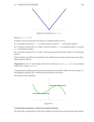 4.1. VARIAÇÃO DE FUNÇÕES                                                                   189




                                Figura 4.4: Gráﬁco de f (x) = |x|.

[4] Seja f (x) = x, x ∈ R.
A função f não possui pontos de máximo ou mínimo relativos em R.
Se f é restrita ao intervalo − 1, 1 , então f possui o ponto x0 = 1 de máximo relativo.
Se f é restrita ao intervalo [0, 2], então f possui o ponto x0 = 2 de máximo relativo e o ponto
x0 = 0 de mínimo relativo.
Se f é restrita ao intervalo (0, 1), então f não possui pontos de máximo relativo ou de mínimo
relativo.
Estes exemplos nos indicam a importância dos domínios das funções quando queremos deter-
minar pontos extremos.

Proposição 4.1. Se f é uma função derivável no intervalo (a, b) e x0 ∈ (a, b) é um extremo
relativo de f , então f ′ (x0 ) = 0.

A proposição nos indica que num ponto de máximo ou de mínimo relativo de uma função f , a
reta tangente ao gráﬁco de f nesses pontos é paralela ao eixo dos x.
Para a prova veja o apêndice.




                                           Figura 4.5:

A proposição não garante a existência de pontos extremos.
Por outro lado, a proposição nos dá uma condição necessária para que um ponto seja extremo.
 