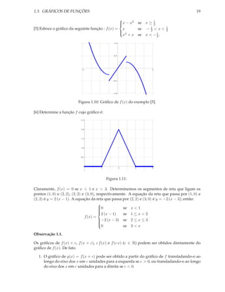 1.3. GRÁFICOS DE FUNÇÕES                                                                       19
                                                
                                                 x − x2
                                                              se x ≥ 12
[5] Esboce o gráﬁco da seguinte função : f (x) = x                   1
                                                               se − 2 < x <   1
                                                                              2
                                                               se x < − 1 .
                                                
                                                 2
                                                  x +x                   2

                                               1.0




                                               0.5




                            2          1                   1         2




                                               0.5




                                               1.0




                          Figura 1.10: Gráﬁco de f (x) do exemplo [5].

[6] Determine a função f cujo gráﬁco é:
                           2.5




                           2.0




                           1.5




                           1.0




                           0.5




                                       1             2     3         4




                                           Figura 1.11:

Claramente, f (x) = 0 se x < 1 e x > 3. Determinemos os segmentos de reta que ligam os
pontos (1, 0) e (2, 2), (2, 2) e (3, 0), respectivamente. A equação da reta que passa por (1, 0) e
(2, 2) é y = 2 (x − 1). A equação da reta que passa por (2, 2) e (3, 0) é y = −2 (x − 3); então:
                                          
                                          0
                                          
                                                      se x < 1
                                                       se 1 ≤ x < 2
                                          
                                          2 (x − 1)
                                f (x) =                              .
                                          −2 (x − 3) se 2 ≤ x ≤ 3
                                          
                                          
                                                       se 3 < x
                                          
                                          0

Observação 1.1.

Os gráﬁcos de f (x) + c, f (x + c), c f (x) e f (c x) (c ∈ R) podem ser obtidos diretamente do
gráﬁco de f (x). De fato.

  1. O gráﬁco de g(x) = f (x + c) pode ser obtido a partir do gráﬁco de f transladando-o ao
     longo do eixo dos x em c unidades para a esquerda se c > 0, ou transladando-o ao longo
     do eixo dos x em c unidades para a direita se c < 0.
 