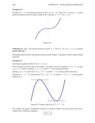 190                                                 CAPÍTULO 4. APLICAÇÕES DA DERIVADA

Exemplo 4.2.
[1] Seja f (x) = x3 é uma função derivável em R e f ′ (x) = 3x2 ; logo f ′ (0) = 0, mas x0 = 0 não é
ponto de máximo nem de mínimo relativo de f ; de fato, f (−1) < f (0) < f (1).




                                             Figura 4.6:


Deﬁnição 4.2. Seja f uma função derivável no ponto x0 ∈ Dom(f ). Se f ′ (x0 ) = 0, x0 é chamado
ponto crítico de f .

Pela proposição anterior, todo ponto extremo é ponto crítico. A recíproca é falsa. (Veja exemplo
anterior).

Exemplo 4.3.
[1] Calcule os pontos críticos de f (x) = sen(x).
Para calcular os pontos críticos da função f , devemos resolver a equação: f ′ (x) = 0, ou seja,
cos(x) = 0. Então, os pontos x = π + k π, onde k ∈ Z, são os pontos críticos.
                                  2
[2] Seja f (x) = x3 ; resolvemos f ′ (x) = 3 x2 = 0; então x = 0 é o único ponto crítico de f .
[3] Seja f (x) = x3 − 3 x; resolvemos f ′ (x) = 3 x2 − 3 = 0; então, x = 1 e x = −1 são os pontos
críticos de f .




                          Figura 4.7: Pontos críticos de f (x) = x3 − 3 x.

Na verdade um ponto "candidato"a máximo ou mínimo relativo de uma função derivável f
sempre deve satisfazer à equação:
                                              f ′ (x) = 0
 