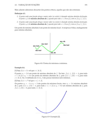 4.1. VARIAÇÃO DE FUNÇÕES                                                                       191

Mais adiante saberemos descartar dos pontos críticos, aqueles que não são extremais.

Deﬁnição 4.3.
   1. O ponto onde uma função atinge o maior valor (se existe) é chamado máximo absoluto da função.
      O ponto x0 é de máximo absoluto de f quando para todo x ∈ Dom(f ), tem-se f (x0 ) ≥ f (x).
   2. O ponto onde uma função atinge o menor valor (se existe) é chamado mínimo absoluto da função.
      O ponto x0 é de mínimo absoluto de f quando para todo x ∈ Dom(f ), tem-se f (x0 ) ≤ f (x).

Um ponto de máximo absoluto é um ponto de máximo local. A recíproca é falsa; analogamente
para mínimo absoluto.




                                                                   max. abs
                                           max. local
                           max. local                                   min. local

                              min. local
                                                        min. abs




                             Figura 4.8: Pontos de máximos e mínimos.

Exemplo 4.4.
[1] Seja f (x) = 2 x tal que x ∈ [0, 2].
O ponto x0 = 2 é um ponto de máximo absoluto de f . De fato: f (x) ≤ f (2) = 4, para todo
x ∈ [0, 2] e x0 = 0 é um ponto de mínimo absoluto de f , pois f (x) ≥ f (0) = 0, para todo
x ∈ [0, 2]. Se f é deﬁnida em (0, 2), f não possui máximos nem mínimos.
[2] Seja f (x) = x2 tal que x ∈ [−1, 2].
Os pontos x0 = −1 e x0 = 2 são pontos de máximos locais, mas x0 = 2 é máximo absoluto
de f , pois f (x) ≤ f (2) = 4, para todo x ∈ [−1, 2] e x0 = 0 é um mínimo absoluto de f , pois
f (x) ≥ f (0) = 0, para todo x ∈ [0, 2].




                                           Figura 4.9: Exemplo [2].
 