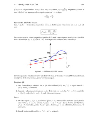 4.1. VARIAÇÃO DE FUNÇÕES                                                                        193

                                                                     m
f ′ (x0 ) = 0 é equivalente a m (x0 − 1) + n x0 = 0, donde, x0 =        . O ponto x0 divide o
                                                                    m+n
intervalo [0, 1] em segmentos de comprimentos x0 e 1 − x0 ; logo:
                                              x0    m
                                                   = .
                                            1 − x0  n


Teorema 4.3. (do Valor Médio)
Seja f : [a, b] −→ R contínua e derivável em (a, b). Então existe pelo menos um x0 ∈ (a, b) tal
que:

                                                    f (b) − f (a)
                                      f ′ (x0 ) =
                                                        b−a

Em outras palavras, existe um ponto no gráﬁco de f , onde a reta tangente nesse ponto é paralela
à reta secante que liga (a, f (a)) e (b, f (b)). Para a prova do teorema, veja o apêndice.




                                               f(b)



                                                        f(a)


                      a                x0                                 b

                             Figura 4.11: Teorema do Valor Médio.

Sabemos que uma função constante tem derivada nula. O Teorema do Valor Médio nos fornece
a recíproca desta propriedade, como veremos a seguir.

Corolário 4.4.

  1. Seja f uma função contínua em [a, b] e derivável em (a, b). Se f ′ (x) = 0 para todo x ∈
     (a, b), então f é constante.

  2. Sejam f e g funções contínuas em [a, b] e deriváveis em (a, b). Se f ′ (x) = g′ (x) para todo
     x ∈ (a, b), então f (x) = g(x) + k, onde k é uma constante.

Prova:

  1. De fato. Sejam x1 , x2 ∈ [a, b]; suponha que x1 < x2 . Pelo Teorema do Valor Médio, temos
     que existe x0 ∈ (x1 , x2 ) tal que f ′ (x0 )(x2 − x1 ) = f (x2 ) − f (x1 ). Como, por hipótese,
     f ′ (x) = 0 para todo x, então f (x1 ) = f (x2 ). Como x1 e x2 são arbitrários, temos que f é
     constante.

  2. Para 2, basta considerar h(x) = f (x) − g(x) e aplicar 1.
 