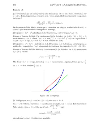 194                                                     CAPÍTULO 4. APLICAÇÕES DA DERIVADA

Exemplo 4.5.

[1] Suponhamos que um carro percorre uma distância de 180 km em 2 horas. Denotando por
s = s(t) a distância percorrida pelo carro após t horas, a velocidade média durante esse período
de tempo é:

                                  s(2) − s(0)   180 − 0
                                              =         = 90 km/h.
                                     2−0           2
Do Teorema do Valor Médio, temos que o carro deve ter atingido a velocidade de s′ (t0 ) =
90 km/h pelo menos uma vez nesse período de tempo.
[2] Seja f (x) = 6 x2 − x3 deﬁnida em [0, 6]. Determine x0 ∈ (0, 6) tal que f ′ (x0 ) = 0.
Usamos o Teorema de Rolle (f é contínua em [0, 6] e derivável em (0, 6)); f (0) = f (6) = 0;
então, existe x0 ∈ (0, 6) tal que f ′ (x0 ) = 0; mas f ′ (x) = 12 x − 3 x2 . f ′ (x0 ) = 0 é equivalente a
3 x0 (4 − x0 ) = 0; logo, x0 = 0 ou x0 = 4; mas, somente 4 ∈ (0, 6).
[3] Seja f (x) = x3 + 2 x2 + 1 deﬁnida em [0, 3]. Determinar x0 ∈ (0, 3) tal que a reta tangente ao
gráﬁco de f no ponto (x0 , f (x0 )) seja paralela à secante que liga os pontos (0, f (0)) e (3, f (3)).
Usamos o Teorema do Valor Médio (f é contínua em [0, 3] e derivável em (0, 3)); então existe
x0 ∈ (0, 3), tal que:

                                                    f (3) − f (0)
                                      f ′ (x0 ) =                 = 15.
                                                        3−0
                                                                                             5
Mas f ′ (x) = 3 x2 + 4 x; logo, temos 3 x2 + 4 x0 = 15; resolvendo a equação, temos que x0 =
                                         0
                                                                                             3
                             5
ou x0 = −3; mas, somente ∈ (0, 3).
                             3




                                                                2



                                       Figura 4.12: Exemplo [3].

[4] Veriﬁque que |sen(β) − sen(α)| ≤ |β − α|; para todo α, β ∈ R.
Se α = β é evidente. Suponha α < β; deﬁnamos a função f (x) = sen(x). Pelo Teorema do
                                                    f (β) − f (α)
Valor Médio, existe x0 ∈ (α, β) tal que f ′ (x0 ) =               ; logo:
                                                        β−α

                                                    sen(β) − sen(α)
                                     cos(x0 ) =                     ;
                                                         β−α

sabendo que |cos(x0 )| ≤ 1, obtemos o resultado.
 