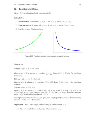 4.2. FUNÇÕES MONÓTONAS                                                                            195

4.2     Funções Monótonas
Seja y = f (x) uma função deﬁnida num domínio D.

Deﬁnição 4.4.

   1. f é crescente em D se para todo x0 , x1 ∈ D com x0 < x1 , tem-se f (x0 ) < f (x1 ).

   2. f é decrescente em D, se para todo x0 , x1 ∈ D com x0 < x1 , tem-se f (x0 ) > f (x1 ).

   3. Em ambos os casos, f é dita monótona.




                 Figura 4.13: Funções crescente e decrescente, respectivamente.



Exemplo 4.6.

                       1
[1] Seja y = f (x) =     ; D = R − {0}.
                       x
                                                   1   1
Sejam x0 , x1 ∈ D tal que x0 < x1 ; então:            < . Logo, f (x1 ) < f (x0 ) e f é monótona
                                                   x1  x0
decrescente.
                       √
[2] Seja y = f (x) =       x; D = [0, +∞).
                                               √          √
Sejam x0 , x1 ∈ D tal que x0 < x1 ; então:         x0 <    x1 . Logo, f (x0 ) < f (x1 ) e f é monótona
crescente.
[3] Seja y = f (x) = x2 ; D = R.
Sejam x0 , x1 ∈ D tal que x0 < x1 ; então: x2 < x2 , se 0 ≤ x0 e 0 < x1 e x2 < x2 , se x0 < 0 e
                                              0      1                         1    0
x1 ≤ 0. Logo, f (x0 ) < f (x1 ) em [0 + ∞) e f (x1 ) < f (x0 ) em (−∞, 0); f é monótona crescente
em (0, +∞) e monótona decrescente em (−∞, 0).
O exemplo anterior nos mostra que, em geral, uma função pode ter partes do domínio onde é
crescente e partes onde é decrescente.

Proposição 4.2. Seja f uma função contínua em [a, b] e derivável em (a, b).

   1. Se f ′ (x) > 0 para todo x ∈ (a, b), então f é crescente em [a, b].
 