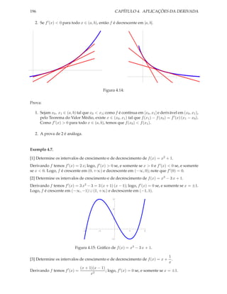 196                                                     CAPÍTULO 4. APLICAÇÕES DA DERIVADA

   2. Se f ′ (x) < 0 para todo x ∈ (a, b), então f é decrescente em [a, b].




                                               Figura 4.14:


Prova:

   1. Sejam x0 , x1 ∈ (a, b) tal que x0 < x1 ; como f é contínua em [x0 , x1 ] e derivável em (x0 , x1 ),
      pelo Teorema do Valor Médio, existe x ∈ (x0 , x1 ) tal que f (x1 ) − f (x0 ) = f ′ (x) (x1 − x0 ).
      Como f ′ (x) > 0 para todo x ∈ (a, b), temos que f (x0 ) < f (x1 ).

   2. A prova de 2 é análoga.


Exemplo 4.7.

[1] Determine os intervalos de crescimento e de decrescimento de f (x) = x2 + 1.
Derivando f temos f ′ (x) = 2 x; logo, f ′ (x) > 0 se, e somente se x > 0 e f ′ (x) < 0 se, e somente
se x < 0. Logo, f é crescente em (0, +∞) e decrescente em (−∞, 0); note que f ′ (0) = 0.
[2] Determine os intervalos de crescimento e de decrescimento de f (x) = x3 − 3 x + 1.
Derivando f temos f ′ (x) = 3 x2 − 3 = 3 (x + 1) (x − 1); logo, f ′ (x) = 0 se, e somente se x = ±1.
Logo, f é crescente em (−∞, −1) ∪ (1, +∞) e decrescente em (−1, 1).
                                                    3



                                                    2



                                                    1




                                 2         1                  1        2



                                                    1



                           Figura 4.15: Gráﬁco de f (x) = x3 − 3 x + 1.

                                                                                      1
[3] Determine os intervalos de crescimento e de decrescimento de f (x) = x +            .
                                                                                      x
                               (x + 1)(x − 1)
Derivando f temos f ′ (x) =                   ; logo, f ′ (x) = 0 se, e somente se x = ±1.
                                     x2
 