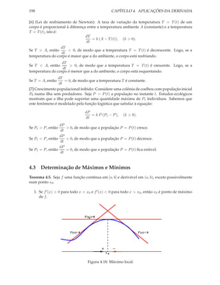198                                                    CAPÍTULO 4. APLICAÇÕES DA DERIVADA

[6] (Lei de resfriamento de Newton): A taxa de variação da temperatura T = T (t) de um
corpo é proporcional à diferença entre a temperatura ambiente A (constante) e a temperatura
T = T (t), isto é:
                                dT
                                   = k (A − T (t)), (k > 0).
                                dt
                 dT
Se T > A, então      < 0, de modo que a temperatura T = T (t) é decrescente. Logo, se a
                 dt
temperatura do corpo é maior que a do ambiente, o corpo está resfriando.
                  dT
Se T < A, então       > 0, de modo que a temperatura T = T (t) é crescente. Logo, se a
                  dt
temperatura do corpo é menor que a do ambiente, o corpo está esquentando.
                dT
Se T = A, então     = 0, de modo que a temperatura T é constante.
                 dt
[7] Crescimento populacional inibido: Considere uma colônia de coelhos com população inicial
P0 numa ilha sem predadores. Seja P = P (t) a população no instante t. Estudos ecológicos
mostram que a ilha pode suportar uma quantidade máxima de P1 indivíduos. Sabemos que
este fenômeno é modelado pela função logística que satisfaz à equação:

                                  dP
                                     = k P (P1 − P ),      (k > 0).
                                  dt
                  dP
Se P1 > P , então    > 0, de modo que a população P = P (t) cresce.
                  dt
                  dP
Se P1 < P , então    < 0, de modo que a população P = P (t) decresce.
                  dt
                  dP
Se P1 = P , então    = 0, de modo que a população P = P (t) ﬁca estável.
                  dt


4.3 Determinação de Máximos e Mínimos
Teorema 4.5. Seja f uma função contínua em [a, b] e derivável em (a, b), exceto possivelmente
num ponto x0 .

  1. Se f ′ (x) > 0 para todo x < x0 e f ′ (x) < 0 para todo x > x0 , então x0 é ponto de máximo
     de f .




                                  f’(x ) =0
                                      0




                       f’(x)> 0                                       f’(x) < 0




                                              +        −
                                                  x0


                                    Figura 4.18: Máximo local.
 