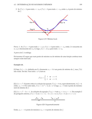 4.3. DETERMINAÇÃO DE MÁXIMOS E MÍNIMOS                                                           199

   2. Se f ′ (x) < 0 para todo x < x0 e f ′ (x) > 0 para todo x > x0 , então x0 é ponto de mínimo
      de f .




                       f’(x) < 0                                      f’(x) > 0



                                                       x0
                       f’(x0) =0
                                                   −        +


                                       Figura 4.19: Mínimo local.



Prova: 1. Se f ′ (x) > 0 para todo x < x0 e f ′ (x) < 0 para todo x > x0 , então f é crescente em
(a, x0 ) e decrescente em (x0 , b); logo, f (x) < f (x0 ) para todo x = x0 .

A prova de 2. é análoga.

Do teorema 4.5 segue que num ponto de máximo ou de mínimo de uma função contínua nem
sempre existe derivada.


Exemplo 4.8.

[1] Seja f (x) = |x|, deﬁnida em R; claramente x0 = 0 é um ponto de mínimo de f , mas f ′ (0)
não existe. De fato. Para todo x = 0, tem-se:


                                                    1 se x > 0
                                       f ′ (x) =
                                                   −1 se x < 0.

[2] f (x) = x3 . O ponto crítico é a solução da equação f ′ (x0 ) = 0 ou, equivalentemente, 3 x0 = 0;
                                                                                               2

então, x0 = 0. Por outro lado, f    ′ (x) = 3 x2 > 0, se x = 0; logo, x = 0 não é ponto de máximo
                                                                       0
nem de mínimo de f .

[3] f (x) = x3 − 3 x + 1. As soluções da equação f ′ (x0 ) = 0 são x0 = 1 e x0 = −1. Do exemplo 2
do parágrafo anterior, f ′ (x) > 0, se x ∈ (−∞, −1) ∪ (1, +∞) e f ′ (x) < 0, se x ∈ (−1, 1):

                                   +      −                     − +
                                    −1                          1

                                   Figura 4.20: Esquematicamente


Então, x0 = −1 é ponto de máximo e x0 = 1 é ponto de mínimo de f .
 