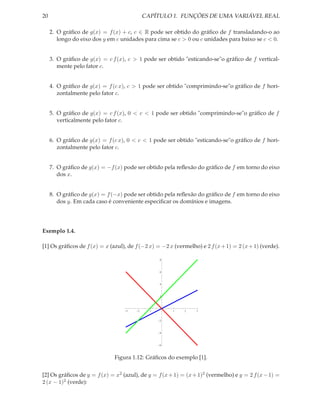 20                                          CAPÍTULO 1. FUNÇÕES DE UMA VARIÁVEL REAL

     2. O gráﬁco de g(x) = f (x) + c, c ∈ R pode ser obtido do gráﬁco de f transladando-o ao
        longo do eixo dos y em c unidades para cima se c > 0 ou c unidades para baixo se c < 0.


     3. O gráﬁco de g(x) = c f (x), c > 1 pode ser obtido "esticando-se"o gráﬁco de f vertical-
        mente pelo fator c.


     4. O gráﬁco de g(x) = f (c x), c > 1 pode ser obtido "comprimindo-se"o gráﬁco de f hori-
        zontalmente pelo fator c.


     5. O gráﬁco de g(x) = c f (x), 0 < c < 1 pode ser obtido "comprimindo-se"o gráﬁco de f
        verticalmente pelo fator c.


     6. O gráﬁco de g(x) = f (c x), 0 < c < 1 pode ser obtido "esticando-se"o gráﬁco de f hori-
        zontalmente pelo fator c.


     7. O gráﬁco de g(x) = −f (x) pode ser obtido pela reﬂexão do gráﬁco de f em torno do eixo
        dos x.


     8. O gráﬁco de g(x) = f (−x) pode ser obtido pela reﬂexão do gráﬁco de f em torno do eixo
        dos y. Em cada caso é conveniente especiﬁcar os domínios e imagens.




Exemplo 1.4.

[1] Os gráﬁcos de f (x) = x (azul), de f (−2 x) = −2 x (vermelho) e 2 f (x + 1) = 2 (x + 1) (verde).

                                                  8



                                                  6



                                                  4



                                                  2




                                   3    2     1        1    2    3


                                                  2



                                                  4



                                                  6



                              Figura 1.12: Gráﬁcos do exemplo [1].


[2] Os gráﬁcos de y = f (x) = x2 (azul), de y = f (x + 1) = (x + 1)2 (vermelho) e y = 2 f (x − 1) =
2 (x − 1)2 (verde):
 
