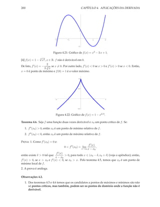 200                                                    CAPÍTULO 4. APLICAÇÕES DA DERIVADA




                                                  1



                              -2       -1                        1       2


                                                 -1


                           Figura 4.21: Gráﬁco de f (x) = x3 − 3 x + 1.
                 √3
[4] f (x) = 1 −     x2 , x ∈ R. f não é derivável em 0.
                         2
De fato, f ′ (x) = − √ se x = 0. Por outro lado, f ′ (x) < 0 se x > 0 e f ′ (x) > 0 se x < 0. Então,
                      3 3x
x = 0 é ponto de máximo e f (0) = 1 é o valor máximo.

                                                 1.0




                                                 0.5




                               2        1                         1       2




                                                 0.5




                              Figura 4.22: Gráﬁco de f (x) = 1 − x2/3 .

Teorema 4.6. Seja f uma função duas vezes derivável e x0 um ponto crítico de f . Se:

   1. f ′′ (x0 ) > 0, então x0 é um ponto de mínimo relativo de f .

   2. f ′′ (x0 ) < 0, então x0 é um ponto de máximo relativo de f .

Prova: 1. Como f ′ (x0 ) = 0 e:
                                                             f ′ (x)
                                     0 < f ′′ (x0 ) = lim            ,
                                                       x→x0 x − x0

                              f ′ (x)
então existe δ > 0 tal que:           > 0, para todo x ∈ (x0 − δ, x0 + δ) (veja o apêndice); então,
                             x − x0
f ′ (x) > 0, se x > x e f ′ (x) < 0, se x > x. Pelo teorema 4.5, temos que x é um ponto de
                     0                    0                                       0
mínimo local de f .
2. A prova é análoga.

Observações 4.2.
   1. Dos teoremas 4.5 e 4.6 temos que os candidatos a pontos de máximos e mínimos são não
      só pontos críticos, mas também, podem ser os pontos do domínio onde a função não é
      derivável.
 