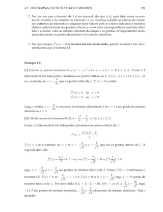 4.3. DETERMINAÇÃO DE MÁXIMOS E MÍNIMOS                                                          201

   2. No caso em que o domínio de f é um intervalo do tipo [a, b], após determinar os pon-
      tos de máximo e de mínimo no intervalo (a, b), devemos calcular os valores da função
      nos extremos do intervalo e comparar estes valores com os valores máximos e mínimos
      obtidos anteriormente nos pontos críticos; o maior valor corresponderá ao máximo abso-
      luto e o menor valor ao mínimo absoluto da função e os pontos correspondentes serão,
      respectivamente, os pontos de máximo e de mínimo absolutos.


   3. No caso em que f ′′ (x0 ) = 0, o teorema 4.6 não aﬁrma nada; quando acontecer isto, reco-
      mendamos usar o teorema 4.5.




Exemplo 4.9.

[1] Calcule os pontos extremos de f (x) = a x2 + b x + c; a, b, c ∈ R e a = 0. Como f é

diferenciavel em todo ponto, calculemos os pontos críticos de f . f ′ (x) = 2 a x + b e f ′ (x) = 0,
          ´
                         b
se, e somente, se: x = − que é o ponto crítico de f . f ′′ (x) = 2 a; então,
                        2a


                                        f ′′ (x) > 0   se a > 0
                                         ′′
                                        f (x) < 0      se a < 0.

                      b
Logo, o vértice x = − é um ponto de máximo absoluto de f se a < 0 e um ponto de mínimo
                     2a
absoluto se a > 0.
                                               x6 x4
[2] Calcule os pontos extremos de f (x) =        −   + 2 se x ∈ [−2, 2].
                                               4   2
Como f é diferenciavel em todo ponto, calculemos os pontos críticos de f :
                   ´

                                                    x3 (3 x2 − 4)
                                        f ′ (x) =                 .
                                                          2

                                             2       2
f ′ (x) = 0 se, e somente, se: x = 0, x = − √ e x = √ , que são os pontos críticos de f . A
                                              3       3
segunda derivada:

                                3 x2                       2            2
                   f ′′ (x) =        (5 x2 − 4) =⇒ f ′′ − √ > 0 e f ′′ √ > 0;
                                  2                         3            3

             2           2
logo, x = − √ e x = √ são pontos de mínimo relativo de f . Como f ′′ (0) = 0 utilizamos o
              3           3
                               2                                  2
               ′ (x) > 0 se − √ < x < 0 e f ′ (x) < 0 se 0 < x < √ ; logo, x = 0 é ponto de
teorema 4.5: f
                                3                                  3
                                                                            2      46
máximo relativo de f . Por outro lado f (2) = f (−2) = 10, f (0) = 2 e f ± √ =        ; logo,
                                                                             3     27
                                            2      2
−2 e 2 são pontos de máximo absolutos, − √ e √ são pontos de mínimo absolutos. Veja o
                                              3     3
desenho:
 