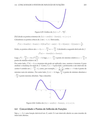 4.4. CONCAVIDADE E PONTOS DE INFLEXÃO DE FUNÇÕES                                                  203




                                                            4




                                                                      16 x3
                           Figura 4.25: Gráﬁco de f (x) = x4 −          3 .


[5] Calcule os pontos extremos de f (x) = sen(2 x) − 2 sen(x), −π ≤ x ≤ π.
Calculemos os pontos críticos de f em (−π, π). Derivando,
                                                                                            1
    f ′ (x) = 2 cos(2 x) − 2 cos(x) = 2 2 cos2 (x) − cos(x) − 1 = 4 cos(x) − 1   cos(x) +     .
                                                                                            2
                                             2π     2π
Então, os pontos críticos são x = 0, x = −      ex=    . Calculando a segunda derivada de f :
                                              3      3
                                 f ′′ (x) = −4 sen(2 x) + 2 sen(x).
             2π            2π                    2π                                  2π
Logo, f ′′ −    < 0 e f ′′      > 0; logo, x = −    é ponto de máximo relativo e x =    é
              3             3                     3                                   3
ponto de mínimo relativo de f .
Por outro lado, f ′′ (0) = 0, e o teorema não pode ser aplicado; mas, usamos o teorema A para
analisar a mudança do sinal de f ′ . Como f ′ (x) < 0 para todo x pertencente a um intervalo de
                           2π                               π π
centro 0 contido em −          , π , como, por exemplo, − ,        , então x = 0 não é ponto de
                            3                               20 20
                                                              2π
máximo nem de mínimo. Por outro lado f (±π) = 0; logo,            é ponto de mínimo absoluto e
                                                               3
  2π
−     é ponto máximo absoluto. Veja o desenho:
   3

                                                 2


                                                 1



                             3      2      1            1       2        3

                                                 1


                                                 2




               Figura 4.26: Gráﬁco de f (x) = sen(2 x) − 2 sen(x), −π ≤ x ≤ π.


4.4 Concavidade e Pontos de Inﬂexão de Funções
Seja y = f (x) uma função derivável em D, onde D é um intervalo aberto ou uma reunião de
intervalos abertos.
 