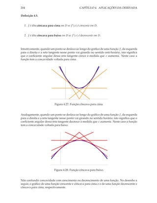 204                                              CAPÍTULO 4. APLICAÇÕES DA DERIVADA

Deﬁnição 4.5.


  1. f é dita côncava para cima em D se f ′ (x) é crescente em D.


  2. f é dita côncava para baixo em D se f ′ (x) é decrescente em D.



Intuitivamente, quando um ponto se desloca ao longo do gráﬁco de uma função f , da esquerda
para a direita e a reta tangente nesse ponto vai girando no sentido anti-horário, isto signiﬁca
que o coeﬁciente angular dessa reta tangente cresce à medida que x aumenta. Neste caso a
função tem a concavidade voltada para cima.




                            Figura 4.27: Função côncava para cima.


Analogamente, quando um ponto se desloca ao longo do gráﬁco de uma função f , da esquerda
para a direita e a reta tangente nesse ponto vai girando no sentido horário, isto signiﬁca que o
coeﬁciente angular dessa reta tangente decresce à medida que x aumenta. Neste caso a função
tem a concavidade voltada para baixo.




                           Figura 4.28: Função côncava para baixo.


Não confundir concavidade com crescimento ou decrescimento de uma função. No desenho a
seguir, o gráﬁco de uma função crescente e côncava para cima e o de uma função decrescente e
côncava para cima, respectivamente.
 